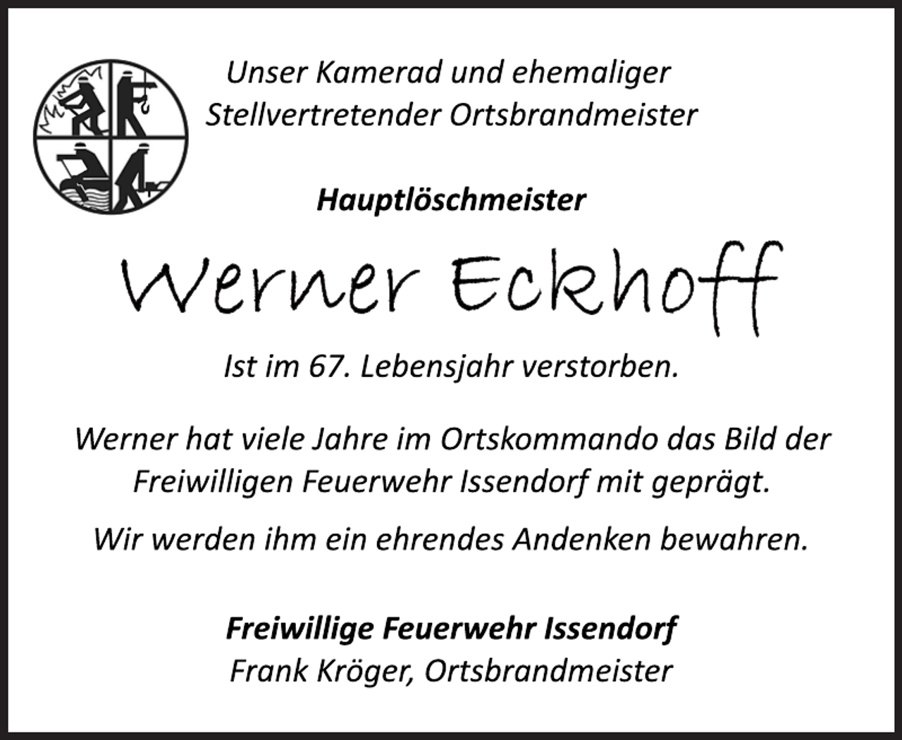 <p>Unser Kamerad und ehemaliger<br />Stellvertretender Ortsbrandmeister<br />Hauptlöschmeister<br />Werner Eckhoff<br />Ist im 67. Lebensjahr verstorben.<br />Werner hat viele Jahre im Ortskommando das Bild der<br />Freiwilligen Feuerwehr Issendorf mit geprägt.<br />Wir werden ihm ein ehrendes Andenken bewahren.<br />Freiwillige Feuerwehr Issendorf<br />Frank Kröger, Ortsbrandmeister</p>