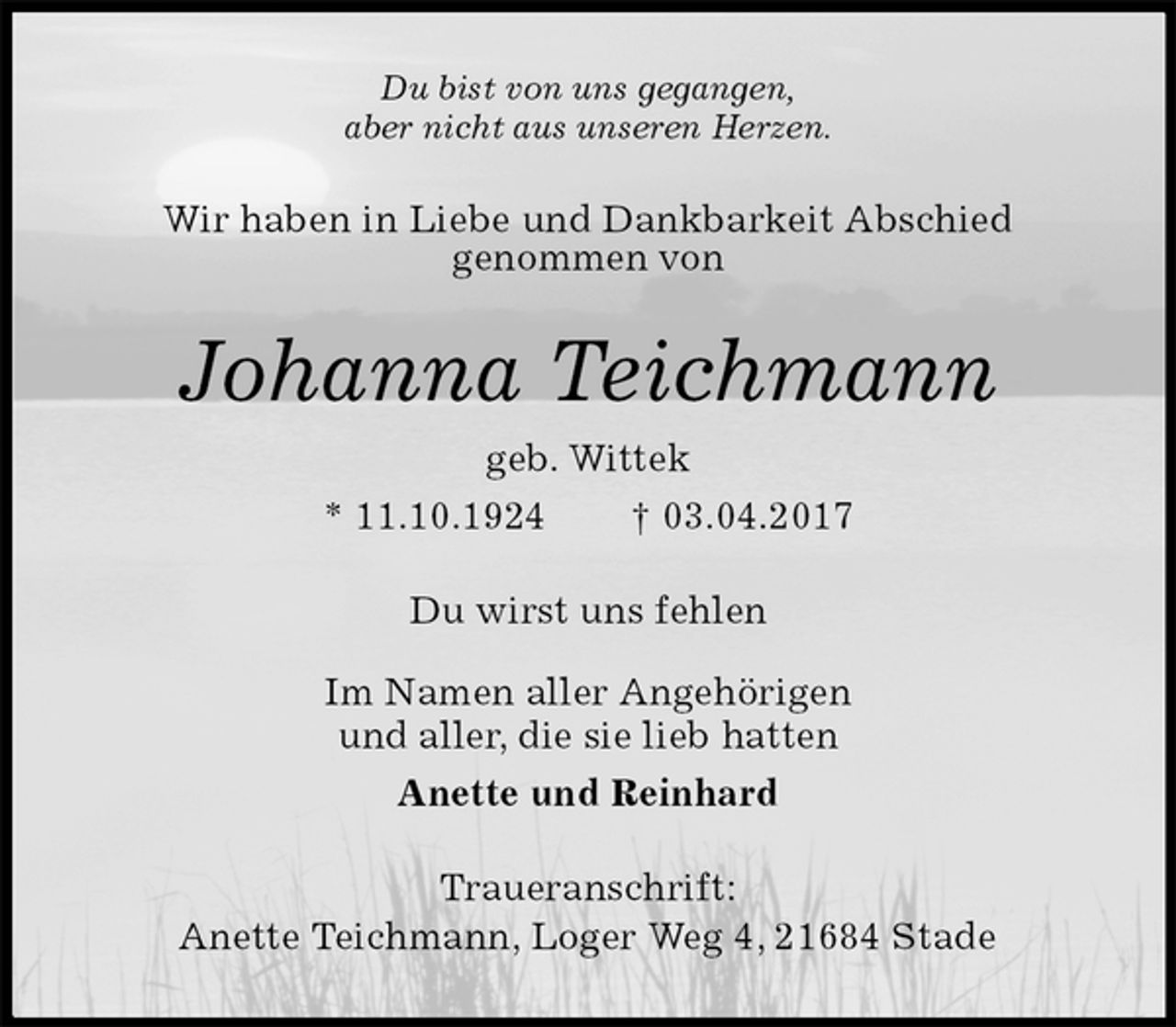 <p>Du bist von uns gegangen,<br />aber nicht aus unseren Herzen.<br />Wir haben in Liebe und Dankbarkeit Abschied<br />genommen von<br />Johanna Teichmann<br />geb. Wittek<br />* 11.10.1924 † 03.04.2017<br />Du wirst uns fehlen</p>
<p>Im Namen aller Angehörigen<br />und aller, die sie lieb hatten<br />Anette und Reinhard<br />Traueranschrift:<br />Anette Teichmann, Loger Weg 4, 21684 Stade</p>