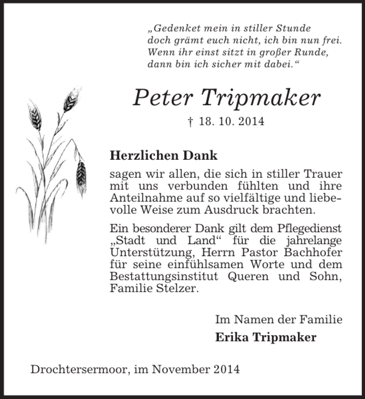 <p>„Gedenket mein in stiller Stunde<br />doch grämt euch nicht, ich bin nun frei.<br />Wenn ihr einst sitzt in großer Runde,<br />dann bin ich sicher mit dabei.“<br />Peter Tripmaker<br />† 18. 10. 2014<br />Herzlichen Dank<br />sagen wir allen, die sich in stiller Trauer mit uns verbunden fühlten und ihre<br />Anteilnahme auf so vielfältige und liebevolle Weise zum Ausdruck brachten.<br />Ein besonderer Dank gilt dem Pflegedienst „Stadt und Land“ für die jahrelange<br />Unterstützung, Herrn Pastor Bachhofer für seine einfühlsamen Worte und dem Bestattungsinstitut Queren und Sohn,<br />Familie Stelzer.<br />Im Namen der Familie<br />Erika Tripmaker<br />Drochtersermoor, im November 2014</p>