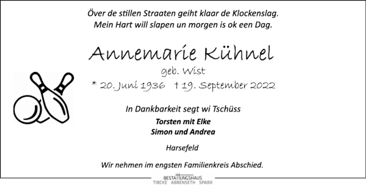 <p>Över de stillen Straaten geiht klaar de Klockenslag.<br />Mein Hart will slapen un morgen is ok een Dag.<br />Annemarie Kühnel<br />geb. Wist<br />* 20. Juni 1936 † 19. September 2022<br />In Dankbarkeit segt wi Tschüss<br />Torsten mit Elke<br />Simon und Andrea<br />Harsefeld<br />Wir nehmen im engsten Familienkreis Abschied.</p>