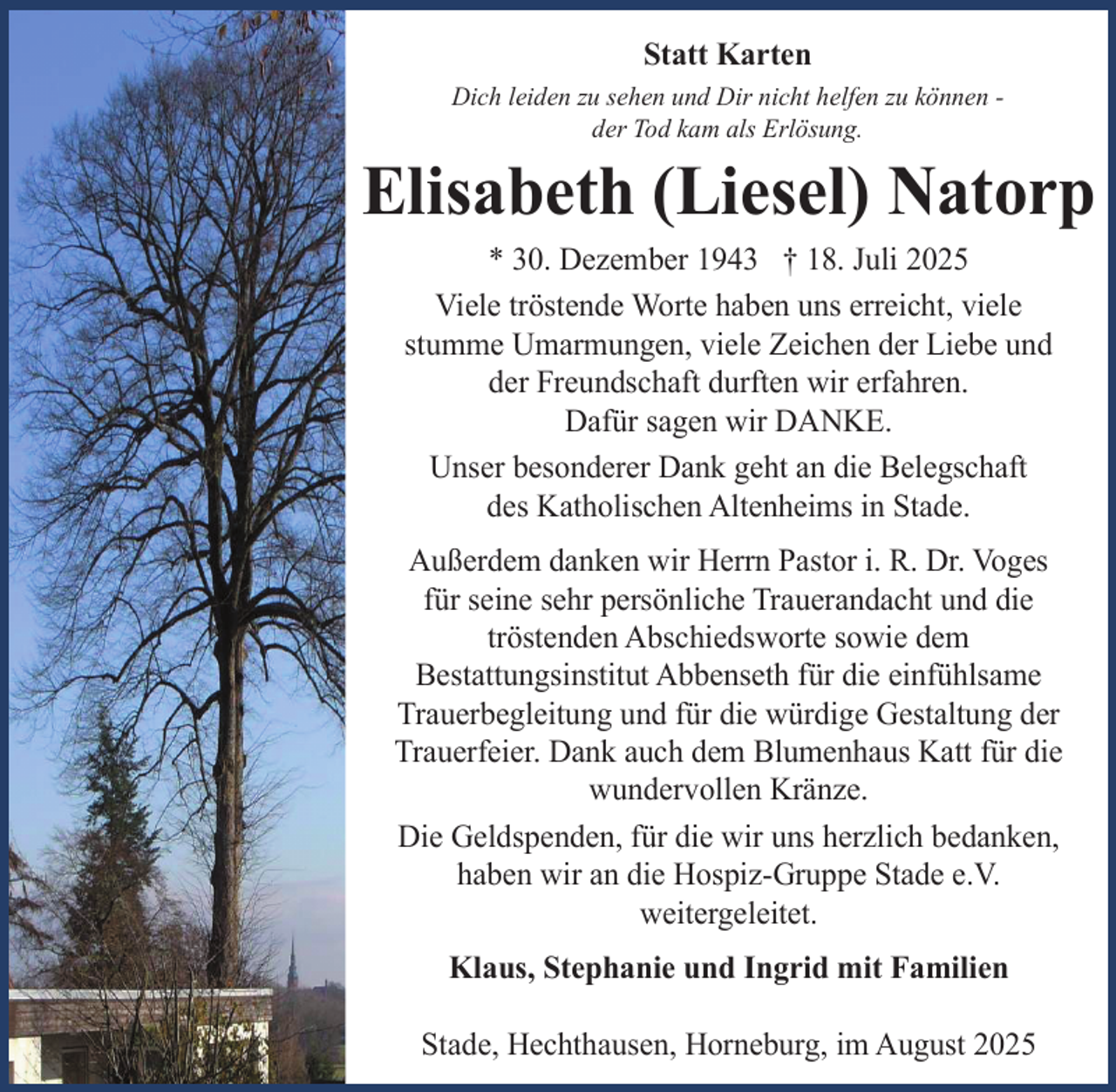 <p>Statt Karten<br />Dich leiden zu sehen und Dir nicht helfen zu können der Tod kam als Erlösung.</p><p>Elisabeth (Liesel) Natorp<br />* 30. Dezember 1943 † 18. Juli 2025<br />Viele tröstende Worte haben uns erreicht, viele<br />stumme Umarmungen, viele Zeichen der Liebe und<br />der Freundschaft durften wir erfahren.<br />Dafür sagen wir DANKE.<br />Unser besonderer Dank geht an die Belegschaft<br />des Katholischen Altenheims in Stade.<br />Außerdem danken wir Herrn Pastor i. R. Dr. Voges<br />für seine sehr persönliche Trauerandacht und die<br />tröstenden Abschiedsworte sowie dem<br />Bestattungsinstitut Abbenseth für die einfühlsame<br />Trauerbegleitung und für die würdige Gestaltung der<br />Trauerfeier. Dank auch dem Blumenhaus Katt für die<br />wundervollen Kränze.<br />Die Geldspenden, für die wir uns herzlich bedanken,<br />haben wir an die Hospiz-Gruppe Stade e.V.<br />weitergeleitet.<br />Klaus, Stephanie und Ingrid mit Familien<br />Stade, Hechthausen, Horneburg, im August 2025</p>