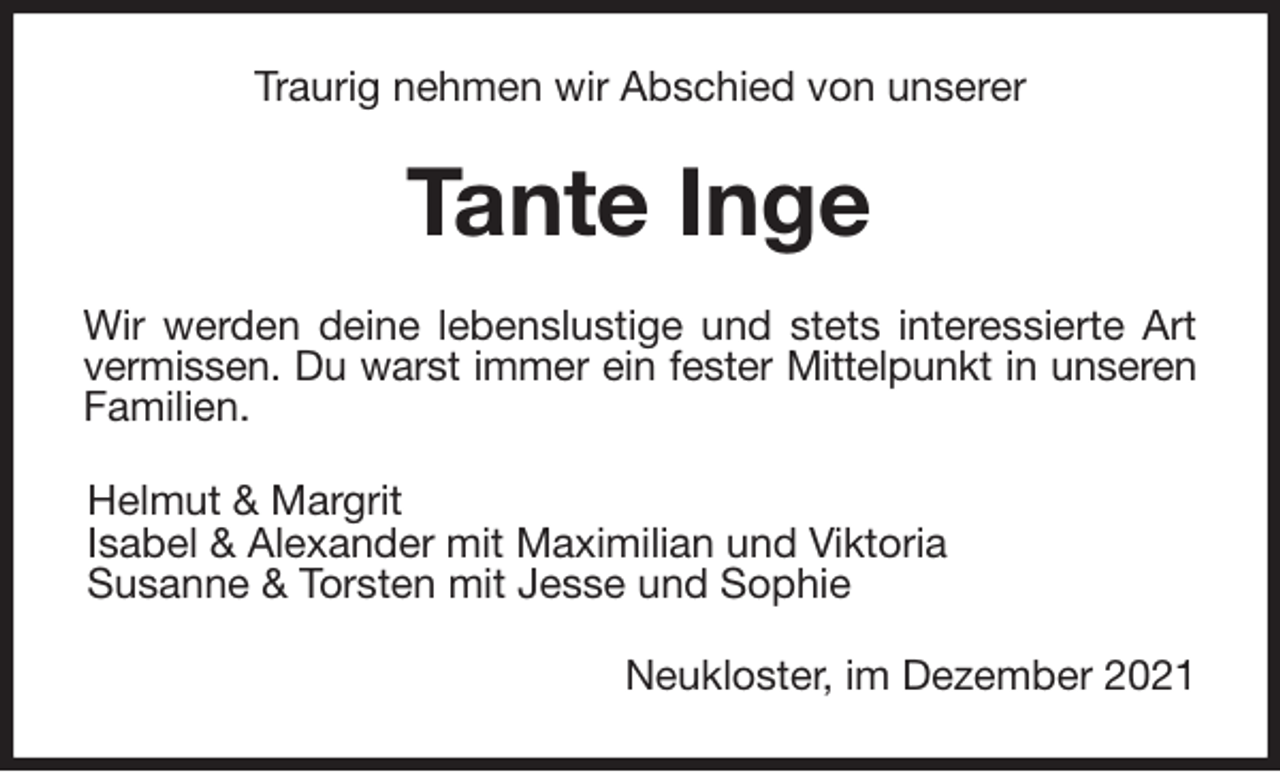 <p>Traurig nehmen wir Abschied von unserer<br />Tante Inge<br />Wir werden deine lebenslustige und stets interessierte Art<br />vermissen. Du warst immer ein fester Mittelpunkt in unseren<br />Familien.<br />Helmut &amp; Margrit<br />Isabel &amp; Alexander mit Maximilian und Viktoria<br />Susanne &amp; Torsten mit Jesse und Sophie<br />Neukloster, im Dezember 2021</p>