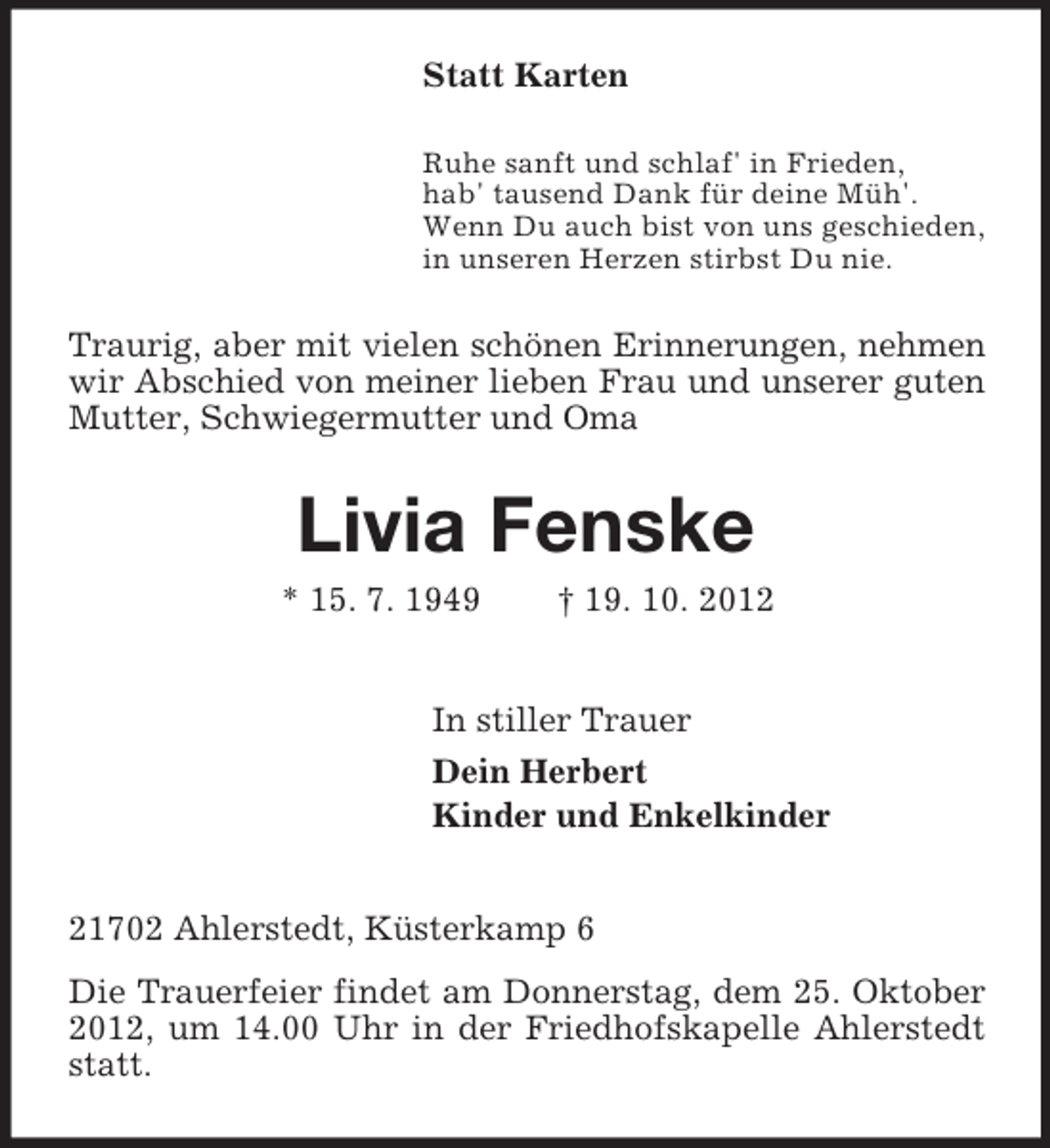 <p>Statt Karten<br />Ruhe sanft und schlaf' in Frieden,<br />hab' tausend Dank für deine Müh'.<br />Wenn Du auch bist von uns geschieden,<br />in unseren Herzen stirbst Du nie.</p><p>Traurig, aber mit vielen schönen Erinnerungen, nehmen<br />wir Abschied von meiner lieben Frau und unserer guten<br />Mutter, Schwiegermutter und Oma</p><p>Livia Fenske<br />* 15. 7. 1949</p><p>† 19. 10. 2012</p><p>In stiller Trauer<br />Dein Herbert<br />Kinder und Enkelkinder</p><p>21702 Ahlerstedt, Küsterkamp 6<br />Die Trauerfeier findet am Donnerstag, dem 25. Oktober<br />2012, um 14.00 Uhr in der Friedhofskapelle Ahlerstedt<br />statt.</p>