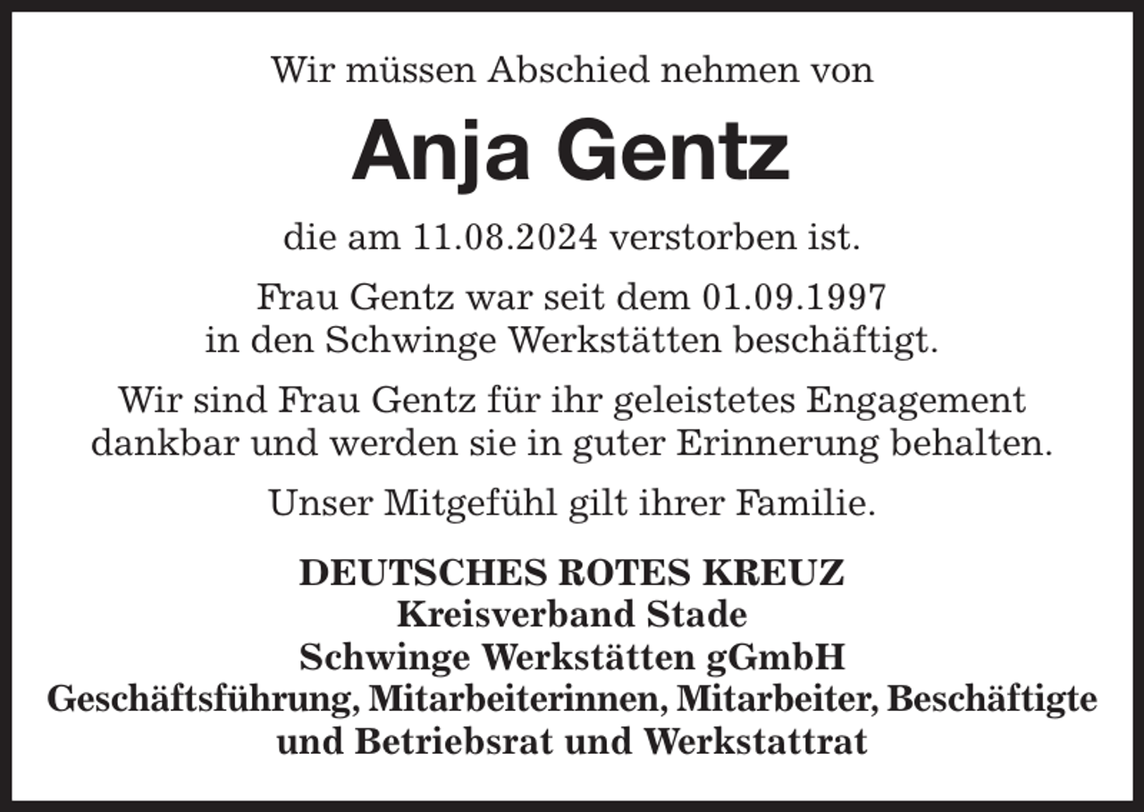 <p>Wir müssen Abschied nehmen von<br />Anja Gentz<br />die am 11.08.2024 verstorben ist.<br />Frau Gentz war seit dem 01.09.1997<br />in den Schwinge Werkstätten beschäftigt.<br />Wir sind Frau Gentz für ihr geleistetes Engagement<br />dankbar und werden sie in guter Erinnerung behalten.<br />Unser Mitgefühl gilt ihrer Familie.<br />DEUTSCHES ROTES KREUZ<br />Kreisverband Stade<br />Schwinge Werkstätten gGmbH<br />Geschäftsführung, Mitarbeiterinnen, Mitarbeiter, Beschäftigte<br />und Betriebsrat und Werkstattrat</p>