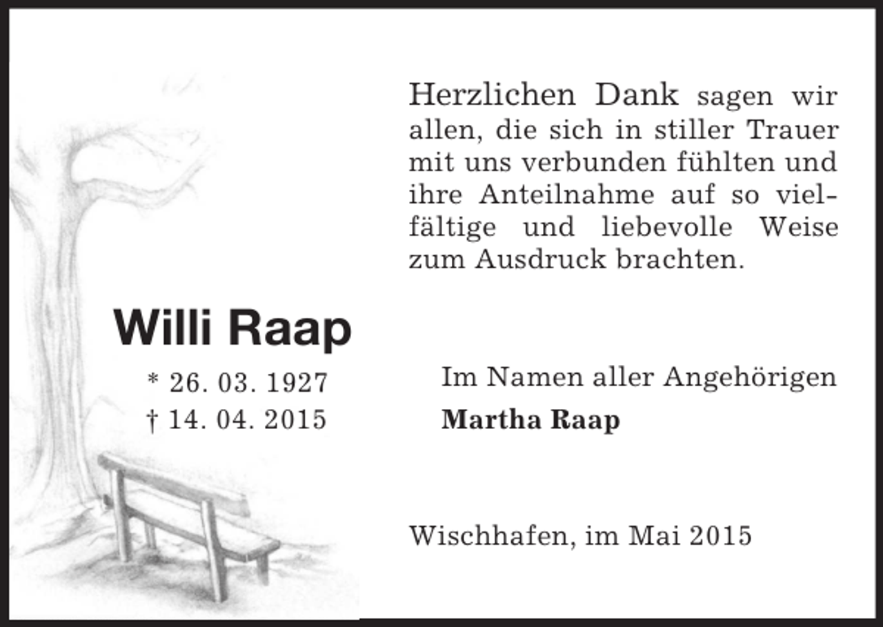 <p>Willi Raap<br />* 26. 03. 1927<br />† 14. 04. 2015<br />Herzlichen Dank sagen wir<br />allen, die sich in stiller Trauer mit uns verbunden fühlten und ihre Anteilnahme auf so vielfältige und liebevolle Weise zum Ausdruck brachten.<br />Im Namen aller Angehörigen<br />Martha Raap<br />Wischhafen, im Mai 2015</p>