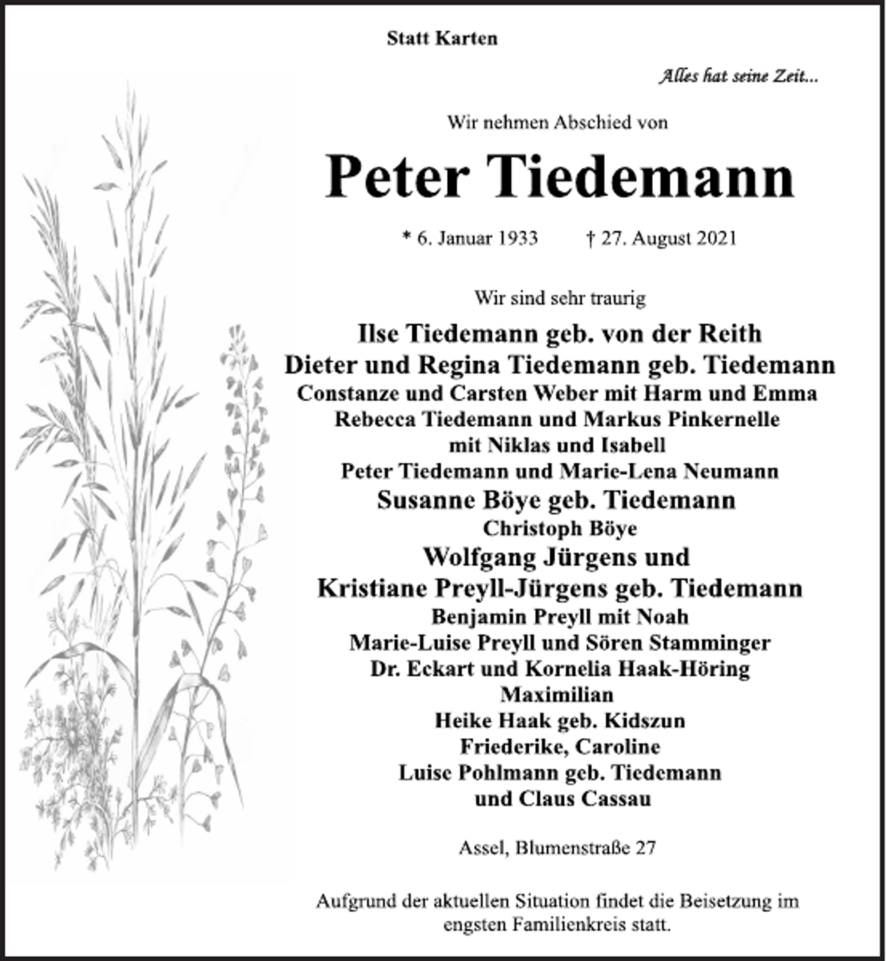 <p>Statt Karten<br />Alles hat seine Zeit ...<br />Wir nehmen Abschied von<br />Peter Tiedemann<br />* 6. Januar 1933 † 27. August 2021<br />Wir sind sehr traurig<br />Ilse Tiedemann geb. von der Reith<br />Dieter und Regina Tiedemann geb. Tiedemann<br />Constanze und Carsten Weber mit Harm und Emma<br />Rebecca Tiedemann und Markus Pinkernelle<br />mit Niklas und Isabell<br />Peter Tiedemann und Marie-Lena Neumann<br />Susanne Böye geb. Tiedemann<br />Christoph Böye<br />Wolfgang Jürgens und<br />Kristiane Preyll-Jürgens geb. Tiedemann<br />Benjamin Preyll mit Noah<br />Marie-Luise Preyll und Sören Stamminger<br />Dr. Eckart und Kornelia Haak-Höring<br />Maximilian<br />Heike Haak geb. Kidszun<br />Friederike, Caroline<br />Luise Pohlmann geb. Tiedemann<br />und Claus Cassau<br />Assel, Blumenstraße 27<br />Aufgrund der aktuellen Situation findet die Beisetzung im<br />engsten Familienkreis statt.</p>
