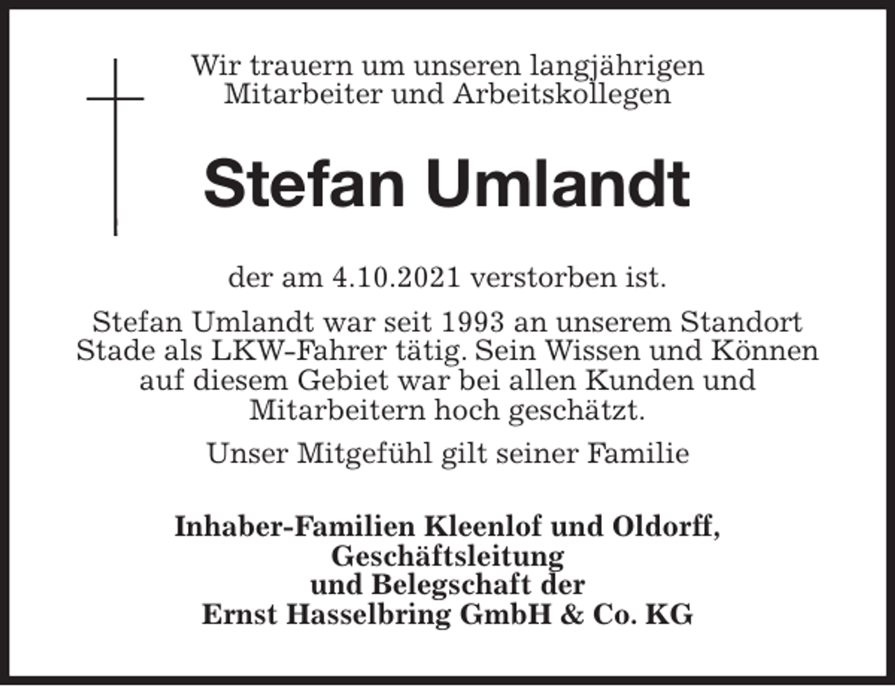 <p>Wir trauern um unseren langjährigen<br />Mitarbeiter und Arbeitskollegen<br />Stefan Umlandt<br />der am 4.10.2021 verstorben ist.<br />Stefan Umlandt war seit 1993 an unserem Standort Stade als LKW-Fahrer tätig. Sein Wissen und Können auf diesem Gebiet war bei allen Kunden und<br />Mitarbeitern hoch geschätzt.<br />Unser Mitgefühl gilt seiner Familie<br />Inhaber-Familien Kleenlof und Oldorff,<br />Geschäftsleitung<br />und Belegschaft der<br />Ernst Hasselbring GmbH &amp; Co. KG</p>