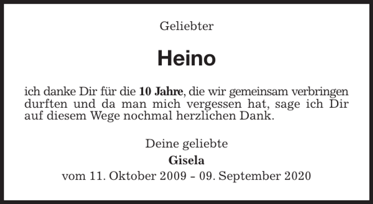 <p>Geliebter<br />Heino<br />ich danke Dir für die 10 Jahre, die wir gemeinsam verbringen durften und da man mich vergessen hat, sage ich Dir auf diesem Wege nochmal herzlichen Dank.<br />Deine geliebte<br />Gisela<br />vom 11. Oktober 2009 - 09. September 2020</p>