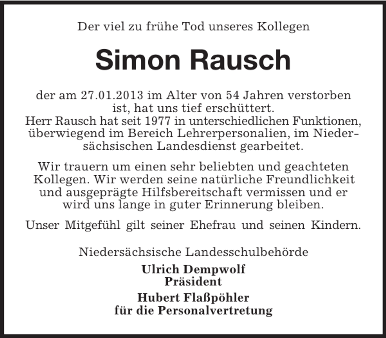 <p>Der viel zu frühe Tod unseres Kollegen</p>
<p>Simon Rausch<br />der am 27.01.2013 im Alter von 54 Jahren verstorben<br />ist, hat uns tief erschüttert.<br />Herr Rausch hat seit 1977 in unterschiedlichen Funktionen,<br />überwiegend im Bereich Lehrerpersonalien, im Niedersächsischen Landesdienst gearbeitet.<br />Wir trauern um einen sehr beliebten und geachteten<br />Kollegen. Wir werden seine natürliche Freundlichkeit<br />und ausgeprägte Hilfsbereitschaft vermissen und er<br />wird uns lange in guter Erinnerung bleiben.<br />Unser Mitgefühl gilt seiner Ehefrau und seinen Kindern.<br />Niedersächsische Landesschulbehörde<br />Ulrich Dempwolf<br />Präsident<br />Hubert Flaßpöhler<br />für die Personalvertretung</p>