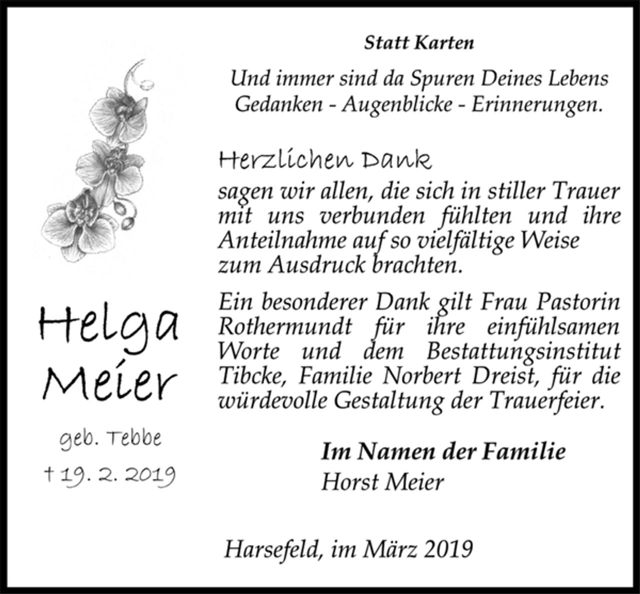 <p>Helga Meier<br />geb. Tebbe<br />† 19. 2. 2019<br />Statt Karten<br />Und immer sind da Spuren Deines Lebens<br />Gedanken - Augenblicke - Erinnerungen.<br />Herzlichen Dank<br />sagen wir allen, die sich in stiller Trauer<br />mit uns verbunden fühlten und ihre<br />Anteilnahme auf so vielfältige Weise<br />zum Ausdruck brachten.<br />Ein besonderer Dank gilt Frau Pastorin<br />Rothermundt für ihre einfühlsamen<br />Worte und dem Bestattungsinstitut<br />Tibcke, Familie Norbert Dreist, für die<br />würdevolle Gestaltung der Trauerfeier.<br />Im Namen der Familie<br />Horst Meier<br />Harsefeld, im März 2019</p>