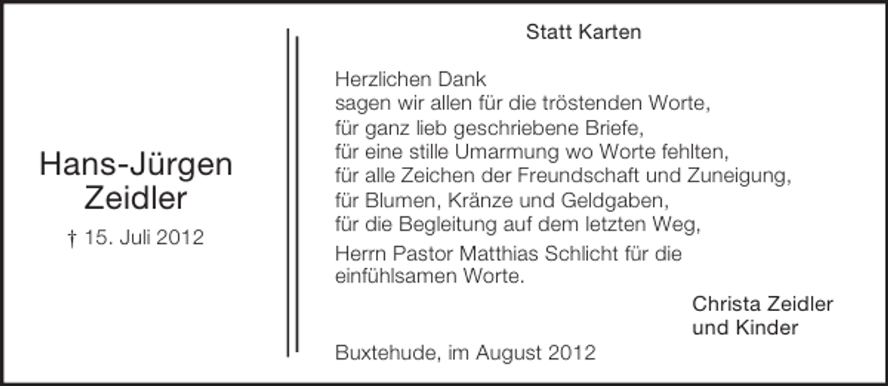 <p>Statt Karten</p><p>Hans-Jürgen<br />Zeidler<br />† 15. Juli 2012</p><p>Herzlichen Dank<br />sagen wir allen für die tröstenden Worte,<br />für ganz lieb geschriebene Briefe,<br />für eine stille Umarmung wo Worte fehlten,<br />für alle Zeichen der Freundschaft und Zuneigung,<br />für Blumen, Kränze und Geldgaben,<br />für die Begleitung auf dem letzten Weg,<br />Herrn Pastor Matthias Schlicht für die<br />einfühlsamen Worte.<br />Christa Zeidler<br />und Kinder<br />Buxtehude, im August 2012</p>