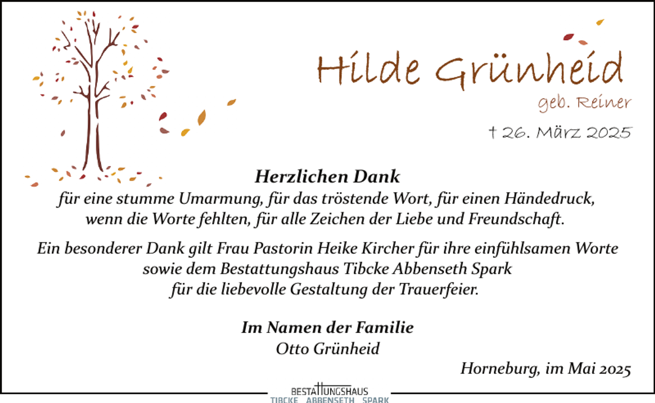 <p>geb. Reiner<br />† 26. März 2025<br />Herzlichen Dank</p><p>für eine stumme Umarmung, für das tröstende Wort, für einen Händedruck,<br />wenn die Worte fehlten, für alle Zeichen der Liebe und Freundschaft.<br />Ein besonderer Dank gilt Frau Pastorin Heike Kircher für ihre einfühlsamen Worte<br />sowie dem Bestattungshaus Tibcke Abbenseth Spark<br />für die liebevolle Gestaltung der Trauerfeier.<br />Im Namen der Familie<br />Otto Grünheid</p><p>Horneburg, im Mai 2025</p>