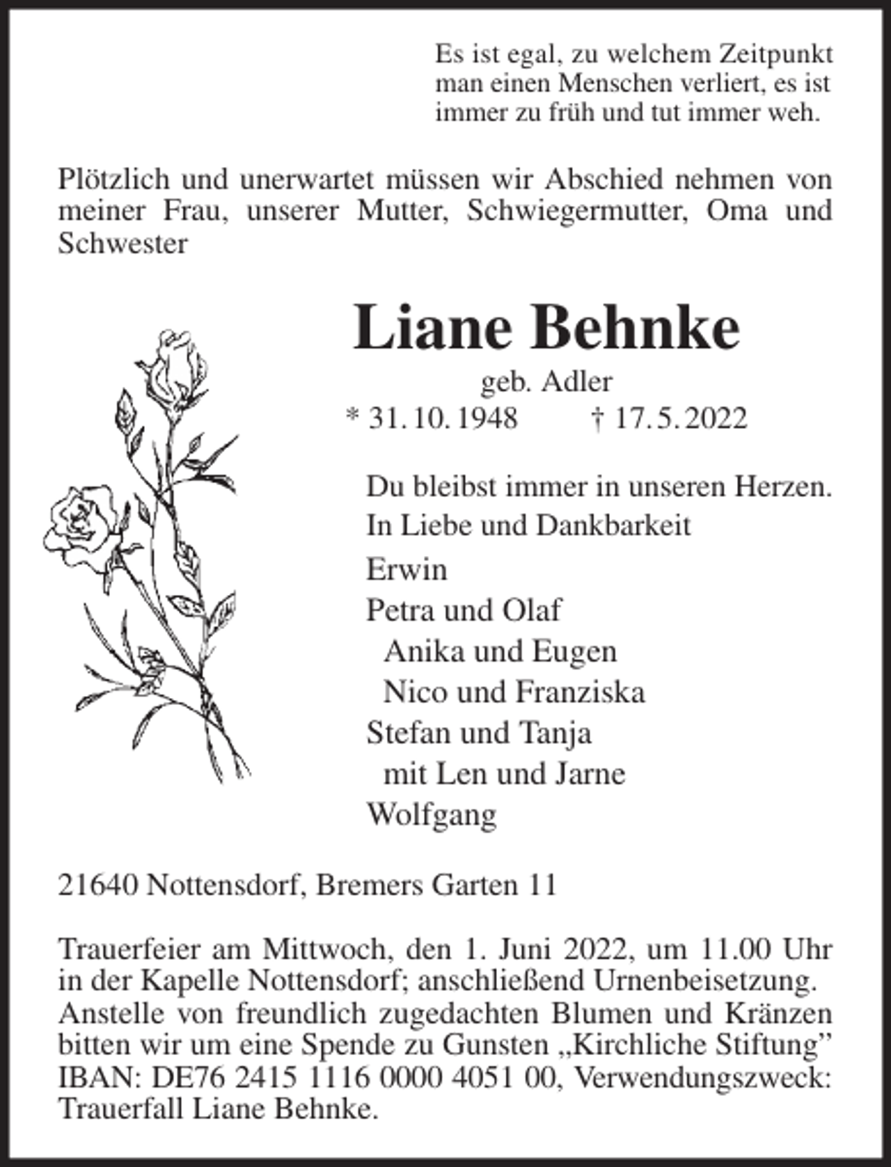 <p>Es ist egal, zu welchem Zeitpunkt<br />man einen Menschen verliert, es ist<br />immer zu früh und tut immer weh.<br />Plötzlich und unerwartet müssen wir Abschied nehmen von meiner Frau, unserer Mutter, Schwiegermutter, Oma und Schwester<br />Liane Behnke<br />geb. Adler<br />* 31. 10. 1948 † 17. 5. 2022<br />Du bleibst immer in unseren Herzen.<br />In Liebe und Dankbarkeit<br />Erwin<br />Petra und Olaf<br />Anika und Eugen<br />Nico und Franziska<br />Stefan und Tanja<br />mit Len und Jarne<br />Wolfgang<br />21640 Nottensdorf, Bremers Garten 11</p>
<p>Trauerfeier am Mittwoch, den 1. Juni 2022, um 11.00 Uhr in der Kapelle Nottensdorf; anschließend Urnenbeisetzung.<br />Anstelle von freundlich zugedachten Blumen und Kränzen bitten wir um eine Spende zu Gunsten „Kirchliche Stiftung” IBAN: DE76 2415 1116 0000 4051 00, Verwendungszweck:<br />Trauerfall Liane Behnke.</p>