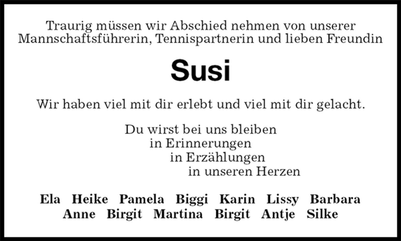 <p>Traurig müssen wir Abschied nehmen von unserer<br />Mannschaftsführerin, Tennispartnerin und lieben Freundin<br />Susi<br />Wir haben viel mit dir erlebt und viel mit dir gelacht.<br />Du wirst bei uns bleiben<br />in Erinnerungen<br />in Erzählungen<br />in unseren Herzen<br />Ela Heike Pamela Biggi Karin Lissy Barbara<br />Anne Birgit Martina Birgit Antje Silke</p>