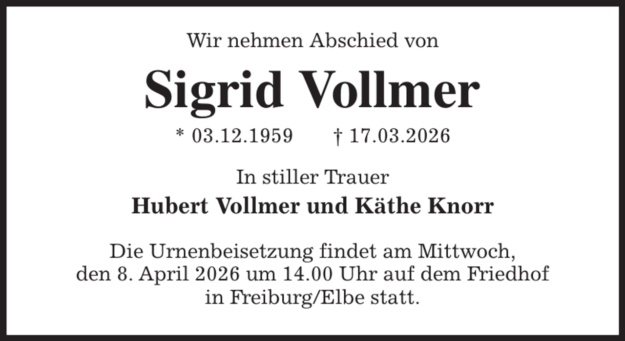 <p>Wir nehmen Abschied von<br />Sigrid Vollmer<br />* 03.12.1959 † 17.03.2026<br />In stiller Trauer<br />Hubert Vollmer und Käthe Knorr<br />Die Urnenbeisetzung findet am Mittwoch,<br />den 8. April 2026 um 14.00 Uhr auf dem Friedhof<br />in Freiburg/Elbe statt.</p>