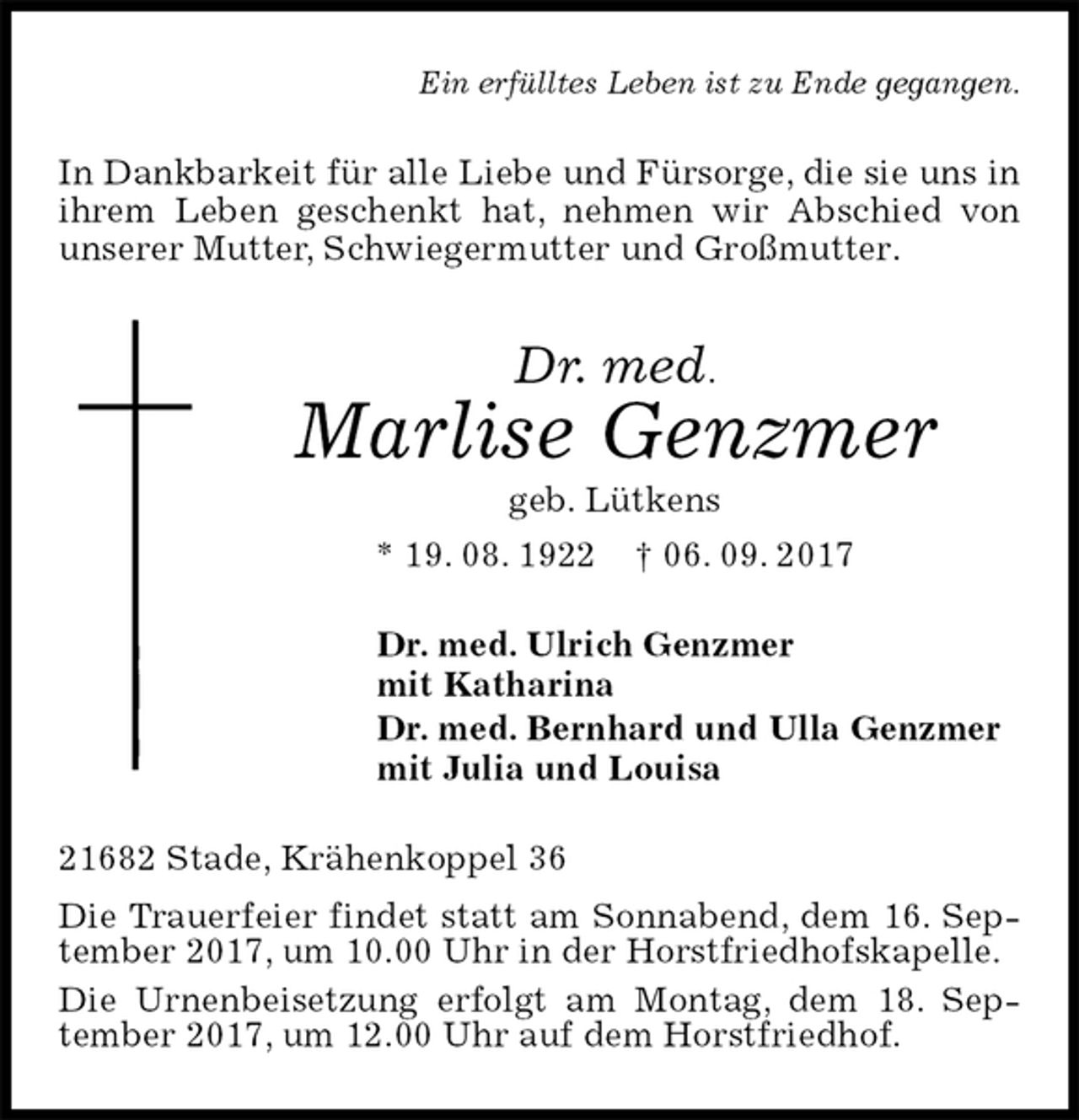 <p>Ein erfülltes Leben ist zu Ende gegangen.<br />In Dankbarkeit für alle Liebe und Fürsorge, die sie uns in ihrem Leben geschenkt hat, nehmen wir Abschied von unserer Mutter, Schwiegermutter und Großmutter.<br />Dr. med.<br />Marlise Genzmer<br />geb. Lütkens<br />* 19. 08. 1922 † 06. 09. 2017<br />Dr. med. Ulrich Genzmer<br />mit Katharina<br />Dr. med. Bernhard und Ulla Genzmer<br />mit Julia und Louisa<br />21682 Stade, Krähenkoppel 36<br />Die Trauerfeier findet statt am Sonnabend, dem 16. September 2017, um 10.00 Uhr in der Horstfriedhofskapelle.<br />Die Urnenbeisetzung erfolgt am Montag, dem 18. September 2017, um 12.00 Uhr auf dem Horstfriedhof.</p>