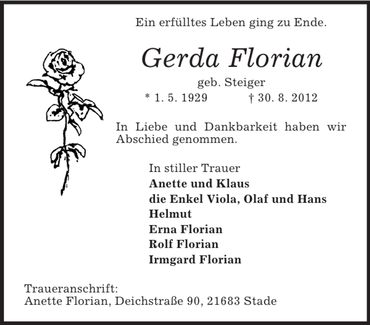 <p>Ein erfülltes Leben ging zu Ende.</p><p>Gerda Florian<br />geb. Steiger<br />* 1. 5. 1929<br />† 30. 8. 2012<br />In Liebe und Dankbarkeit haben wir<br />Abschied genommen.<br />In stiller Trauer<br />Anette und Klaus<br />die Enkel Viola, Olaf und Hans<br />Helmut<br />Erna Florian<br />Rolf Florian<br />Irmgard Florian<br />Traueranschrift:<br />Anette Florian, Deichstraße 90, 21683 Stade</p>