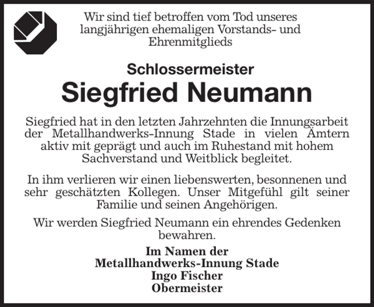 <p>Wir sind tief betroffen vom Tod unseres<br />langjährigen ehemaligen Vorstands- und<br />Ehrenmitglieds<br />Schlossermeister<br />Siegfried Neumann<br />Siegfried hat in den letzten Jahrzehnten die Innungsarbeit der Metallhandwerks-Innung Stade in vielen Ämtern<br />aktiv mit geprägt und auch im Ruhestand mit hohem Sachverstand und Weitblick begleitet.</p><p>In ihm verlieren wir einen liebenswerten, besonnenen und sehr geschätzten Kollegen. Unser Mitgefühl gilt seiner<br />Familie und seinen Angehörigen.</p><p>Wir werden Siegfried Neumann ein ehrendes Gedenken bewahren.<br />Im Namen der<br />Metallhandwerks-Innung Stade<br />Ingo Fischer<br />Obermeister</p>
