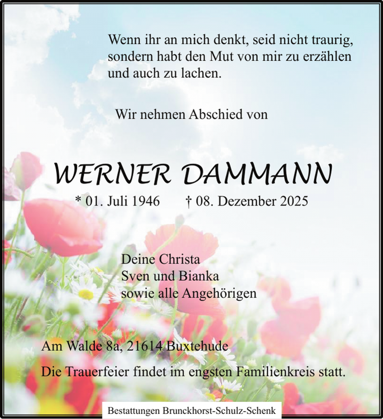 <p>Wenn ihr an mich denkt, seid nicht traurig,<br />sondern habt den Mut von mir zu erzählen<br />und auch zu lachen.<br />Wir nehmen Abschied von</p><p>WERNER DAMMANN<br />* 01. Juli 1946</p><p>† 08. Dezember 2025</p><p>Deine Christa<br />Sven und Bianka<br />sowie alle Angehörigen<br />Am Walde 8a, 21614 Buxtehude<br />Die Trauerfeier findet im engsten Familienkreis statt.<br />Bestattungen Brunckhorst-Schulz-Schenk</p>