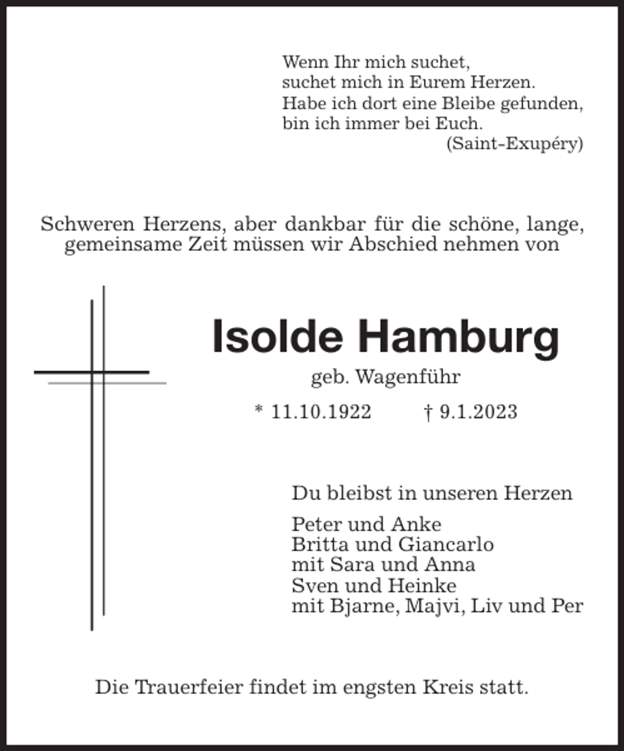 <p>Wenn Ihr mich suchet,<br />suchet mich in Eurem Herzen.<br />Habe ich dort eine Bleibe gefunden,<br />bin ich immer bei Euch.<br />(Saint-Exupéry)<br />Schweren Herzens, aber dankbar für die schöne, lange, gemeinsame Zeit müssen wir Abschied nehmen von<br />Isolde Hamburg<br />geb. Wagenführ<br />* 11.10.1922 † 9.1.2023<br />Du bleibst in unseren Herzen<br />Peter und Anke<br />Britta und Giancarlo<br />mit Sara und Anna<br />Sven und Heinke<br />mit Bjarne, Majvi, Liv und Per<br />Die Trauerfeier findet im engsten Kreis statt.</p>