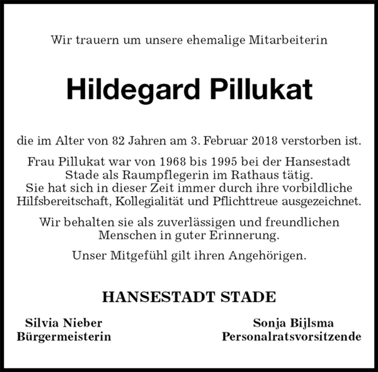 <p>Wir trauern um unsere ehemalige Mitarbeiterin<br />Hildegard Pillukat<br />die im Alter von 82 Jahren am 3. Februar 2018 verstorben ist.<br />Frau Pillukat war von 1968 bis 1995 bei der Hansestadt Stade als Raumpflegerin im Rathaus tätig.<br />Sie hat sich in dieser Zeit immer durch ihre vorbildliche Hilfsbereitschaft, Kollegialität und Pflichttreue ausgezeichnet.<br />Wir behalten sie als zuverlässigen und freundlichen<br />Menschen in guter Erinnerung.<br />Unser Mitgefühl gilt ihren Angehörigen.<br />HANSESTADT STADE<br />Silvia Nieber Sonja Bijlsma<br />Bürgermeisterin Personalratsvorsitzende</p>