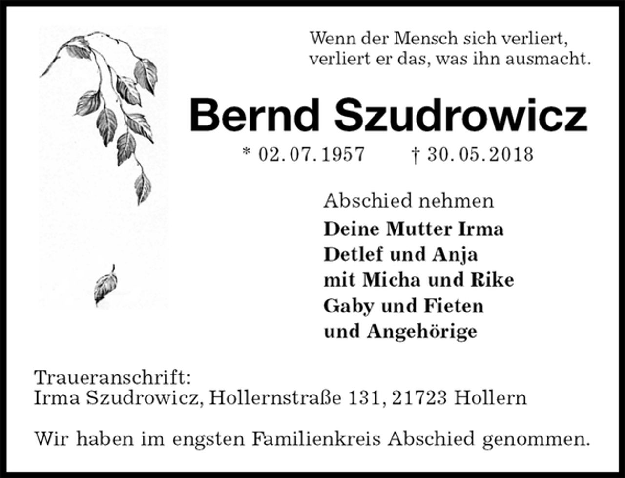 <p>Wenn der Mensch sich verliert,<br />verliert er das, was ihn ausmacht.<br />Bernd Szudrowicz<br />* 02. 07. 1957 † 30. 05. 2018<br />Abschied nehmen<br />Deine Mutter Irma<br />Detlef und Anja<br />mit Micha und Rike<br />Gaby und Fieten<br />und Angehörige<br />Traueranschrift:<br />Irma Szudrowicz, Hollernstraße 131, 21723 Hollern</p>
<p>Wir haben im engsten Familienkreis Abschied genommen.</p>