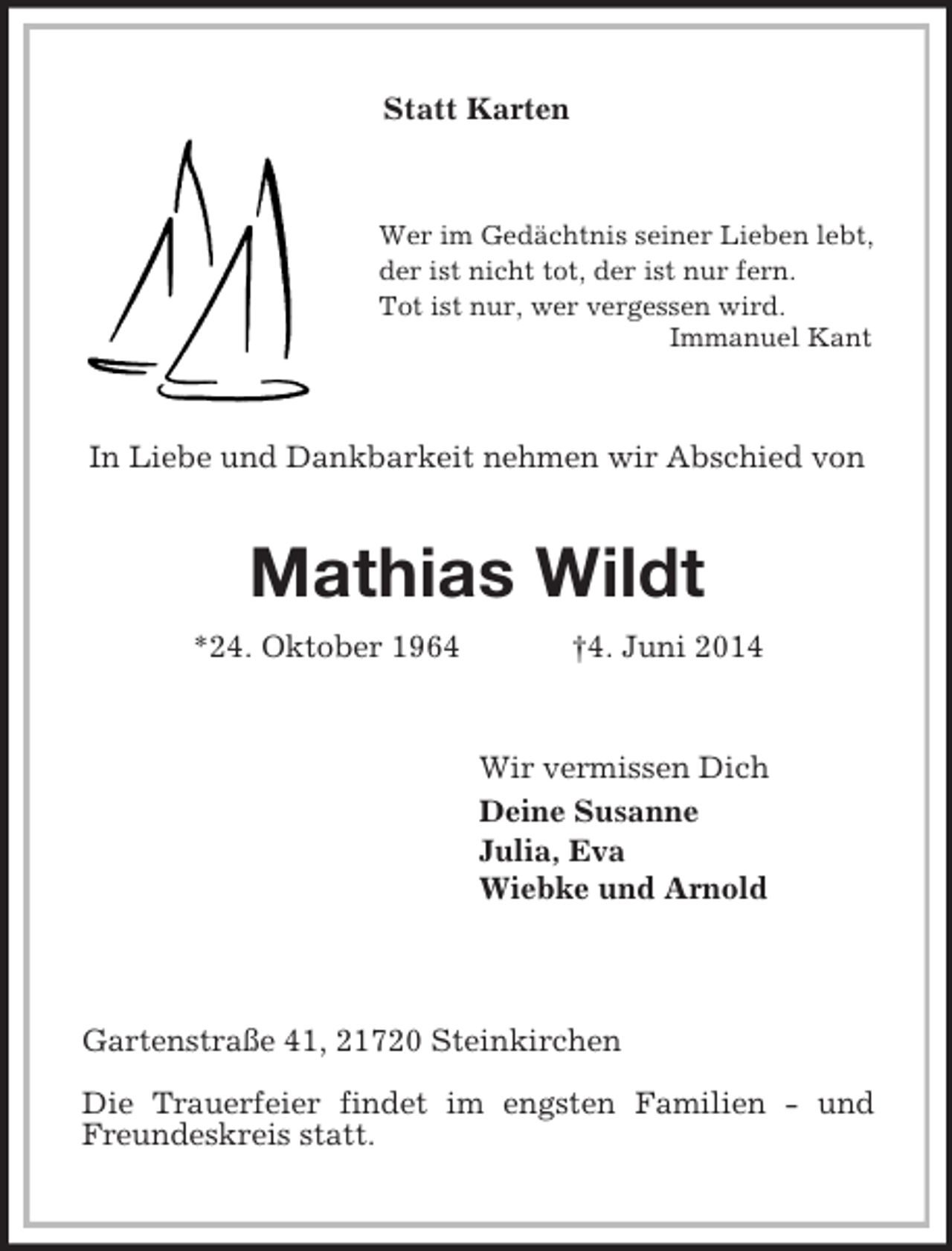 <p>Statt Karten<br />Wer im Gedächtnis seiner Lieben lebt, der ist nicht tot, der ist nur fern.<br />Tot ist nur, wer vergessen wird.<br />Immanuel Kant<br />In Liebe und Dankbarkeit nehmen wir Abschied von<br />Mathias Wildt<br />*24. Oktober 1964 †4. Juni 2014<br />Wir vermissen Dich<br />Deine Susanne<br />Julia, Eva<br />Wiebke und Arnold<br />Gartenstraße 41, 21720 Steinkirchen</p><p>Die Trauerfeier findet im engsten Familien - und Freundeskreis statt.</p>