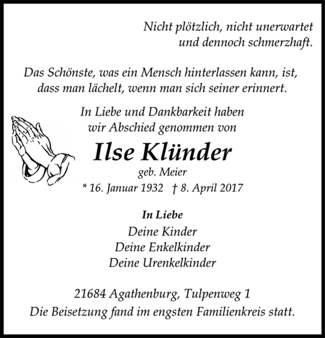 <p>Nicht plötzlich, nicht unerwartet<br />und dennoch schmerzhaft.<br />Das Schönste, was ein Mensch hinterlassen kann, ist,<br />dass man lächelt, wenn man sich seiner erinnert.<br />In Liebe und Dankbarkeit haben<br />wir Abschied genommen von<br />Ilse Klünder<br />geb. Meier<br />* 16. Januar 1932 † 8. April 2017<br />In Liebe<br />Deine Kinder<br />Deine Enkelkinder<br />Deine Urenkelkinder<br />21684 Agathenburg, Tulpenweg 1<br />Die Beisetzung fand im engsten Familienkreis statt.</p>