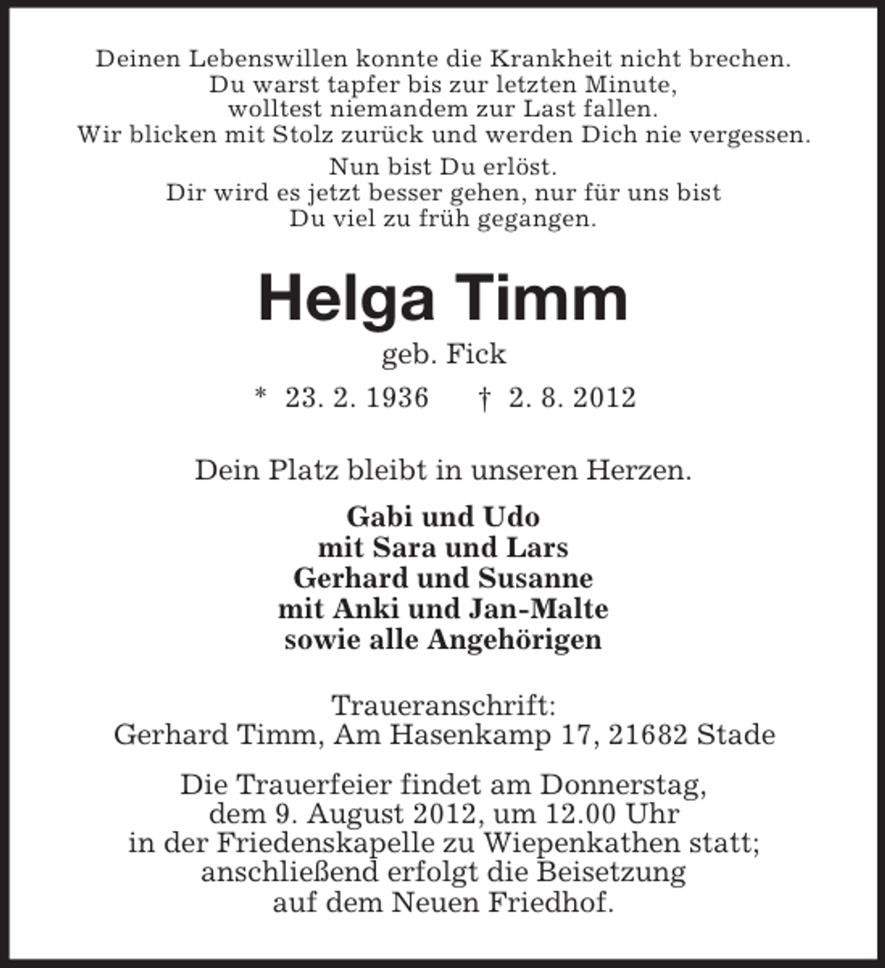 <p>Deinen Lebenswillen konnte die Krankheit nicht brechen.<br />Du warst tapfer bis zur letzten Minute,<br />wolltest niemandem zur Last fallen.<br />Wir blicken mit Stolz zurück und werden Dich nie vergessen.<br />Nun bist Du erlöst.<br />Dir wird es jetzt besser gehen, nur für uns bist<br />Du viel zu früh gegangen.</p><p>Helga Timm<br />geb. Fick<br />* 23. 2. 1936<br />† 2. 8. 2012<br />Dein Platz bleibt in unseren Herzen.<br />Gabi und Udo<br />mit Sara und Lars<br />Gerhard und Susanne<br />mit Anki und Jan-Malte<br />sowie alle Angehörigen<br />Traueranschrift:<br />Gerhard Timm, Am Hasenkamp 17, 21682 Stade<br />Die Trauerfeier findet am Donnerstag,<br />dem 9. August 2012, um 12.00 Uhr<br />in der Friedenskapelle zu Wiepenkathen statt;<br />anschließend erfolgt die Beisetzung<br />auf dem Neuen Friedhof.</p>