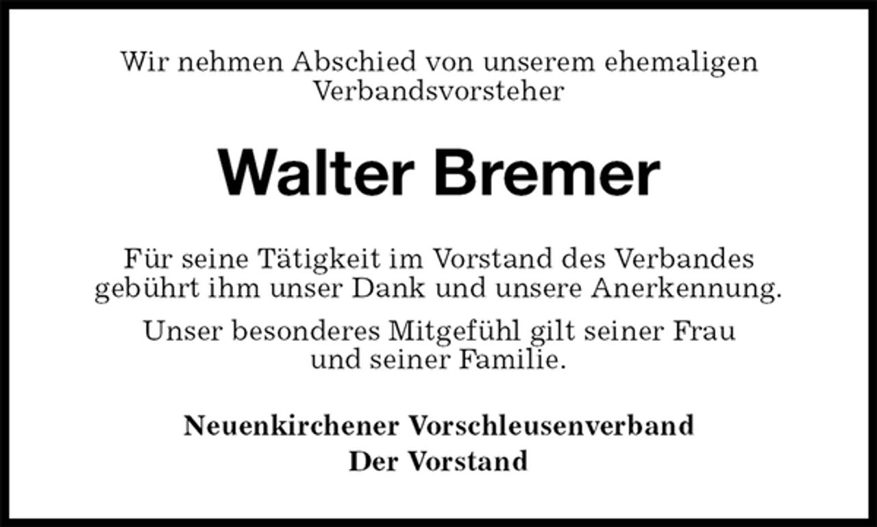 <p>Wir nehmen Abschied von unserem ehemaligen<br />Verbandsvorsteher<br />Walter Bremer<br />Für seine Tätigkeit im Vorstand des Verbandes<br />gebührt ihm unser Dank und unsere Anerkennung.<br />Unser besonderes Mitgefühl gilt seiner Frau<br />und seiner Familie.<br />Neuenkirchener Vorschleusenverband<br />Der Vorstand</p>