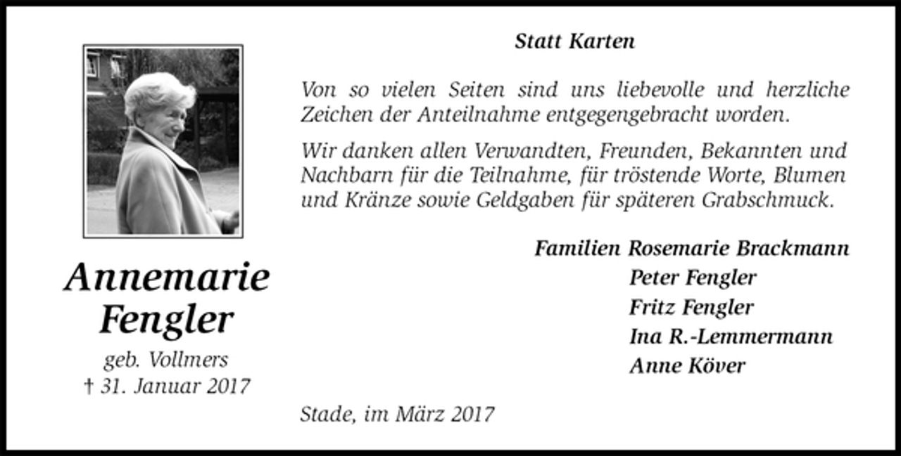 <p>Statt Karten<br />Von so vielen Seiten sind uns liebevolle und herzliche<br />Zeichen der Anteilnahme entgegengebracht worden.<br />Wir danken allen Verwandten, Freunden, Bekannten und<br />Nachbarn für die Teilnahme, für tröstende Worte, Blumen<br />und Kränze sowie Geldgaben für späteren Grabschmuck.<br />Familien Rosemarie Brackmann<br />Peter Fengler<br />Fritz Fengler<br />Ina R.-Lemmermann<br />Anne Köver<br />Stade, im März 2017<br />Annemarie<br />Fengler<br />geb. Vollmers<br />† 31. Januar 2017</p>