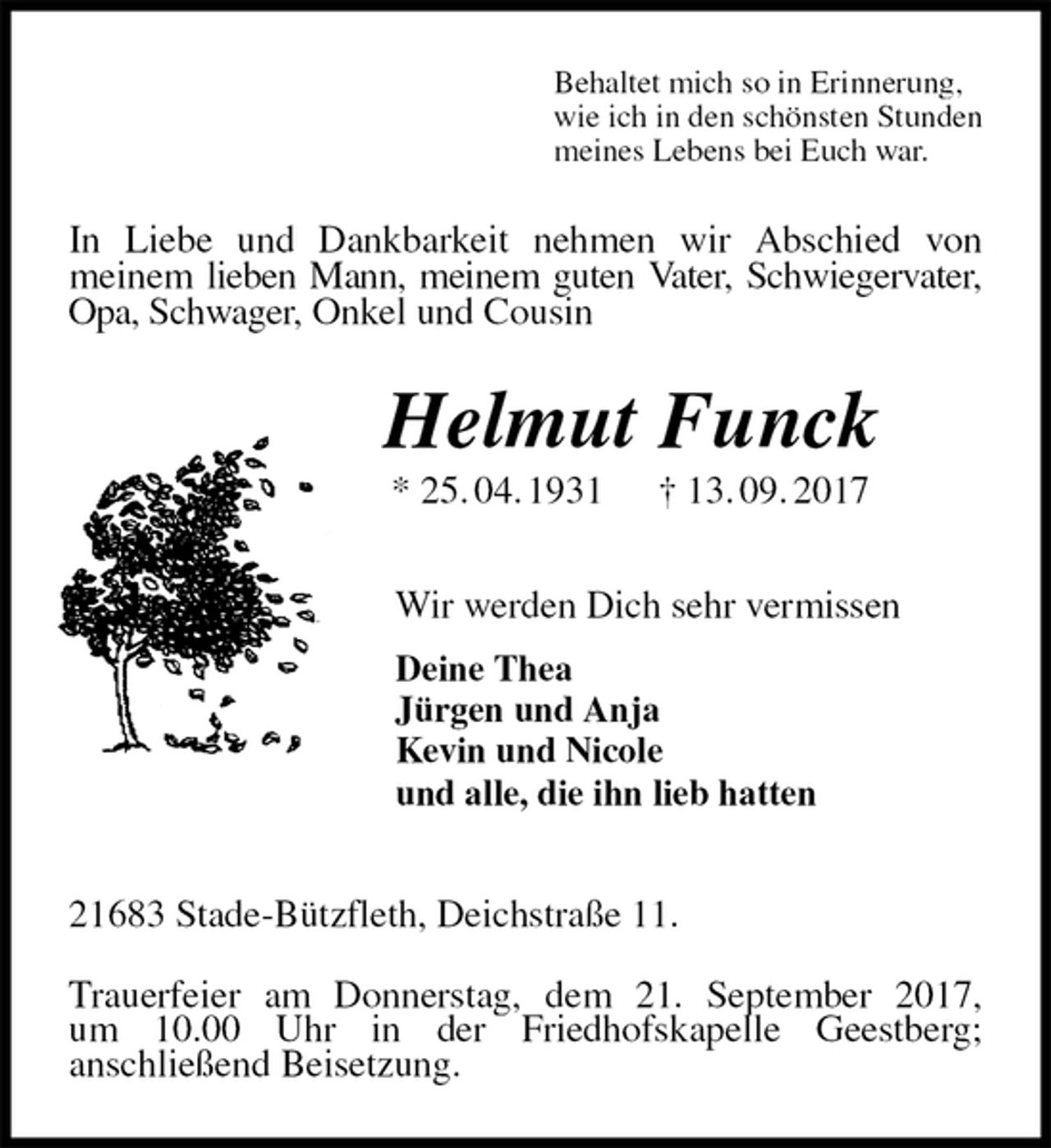 <p>Behaltet mich so in Erinnerung,<br />wie ich in den schönsten Stunden<br />meines Lebens bei Euch war.<br />In Liebe und Dankbarkeit nehmen wir Abschied von<br />meinem lieben Mann, meinem guten Vater, Schwiegervater, Opa, Schwager, Onkel und Cousin<br />Helmut Funck<br />* 25. 04. 1931 † 13. 09. 2017<br />Wir werden Dich sehr vermissen<br />Deine Thea<br />Jürgen und Anja<br />Kevin und Nicole<br />und alle, die ihn lieb hatten<br />21683 Stade-Bützfleth, Deichstraße 11.</p><p>Trauerfeier am Donnerstag, dem 21. September 2017,<br />um 10.00 Uhr in der Friedhofskapelle Geestberg;<br />anschließend Beisetzung.</p>