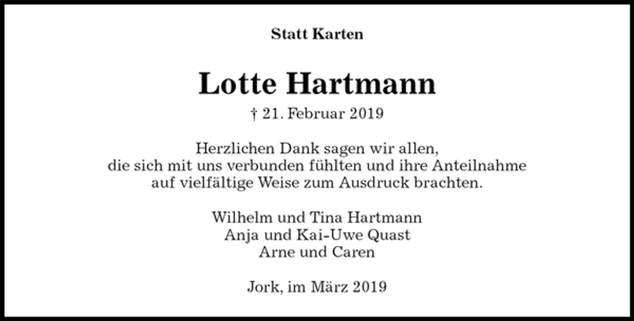 <p>Statt Karten<br />Lotte Hartmann<br />† 21. Februar 2019<br />Herzlichen Dank sagen wir allen,<br />die sich mit uns verbunden fühlten und ihre Anteilnahme<br />auf vielfältige Weise zum Ausdruck brachten.<br />Wilhelm und Tina Hartmann<br />Anja und Kai-Uwe Quast<br />Arne und Caren<br />Jork, im März 2019</p>