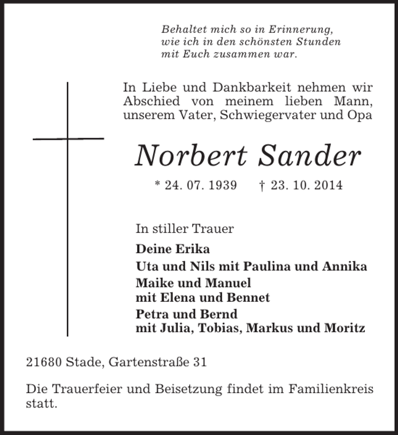 <p>Behaltet mich so in Erinnerung,<br />wie ich in den schönsten Stunden<br />mit Euch zusammen war.<br />In Liebe und Dankbarkeit nehmen wir Abschied von meinem lieben Mann,<br />unserem Vater, Schwiegervater und Opa<br />Norbert Sander<br />* 24. 07. 1939 † 23. 10. 2014<br />In stiller Trauer<br />Deine Erika<br />Uta und Nils mit Paulina und Annika<br />Maike und Manuel<br />mit Elena und Bennet<br />Petra und Bernd<br />mit Julia, Tobias, Markus und Moritz<br />21680 Stade, Gartenstraße 31</p><p>Die Trauerfeier und Beisetzung findet im Familienkreis statt.</p>