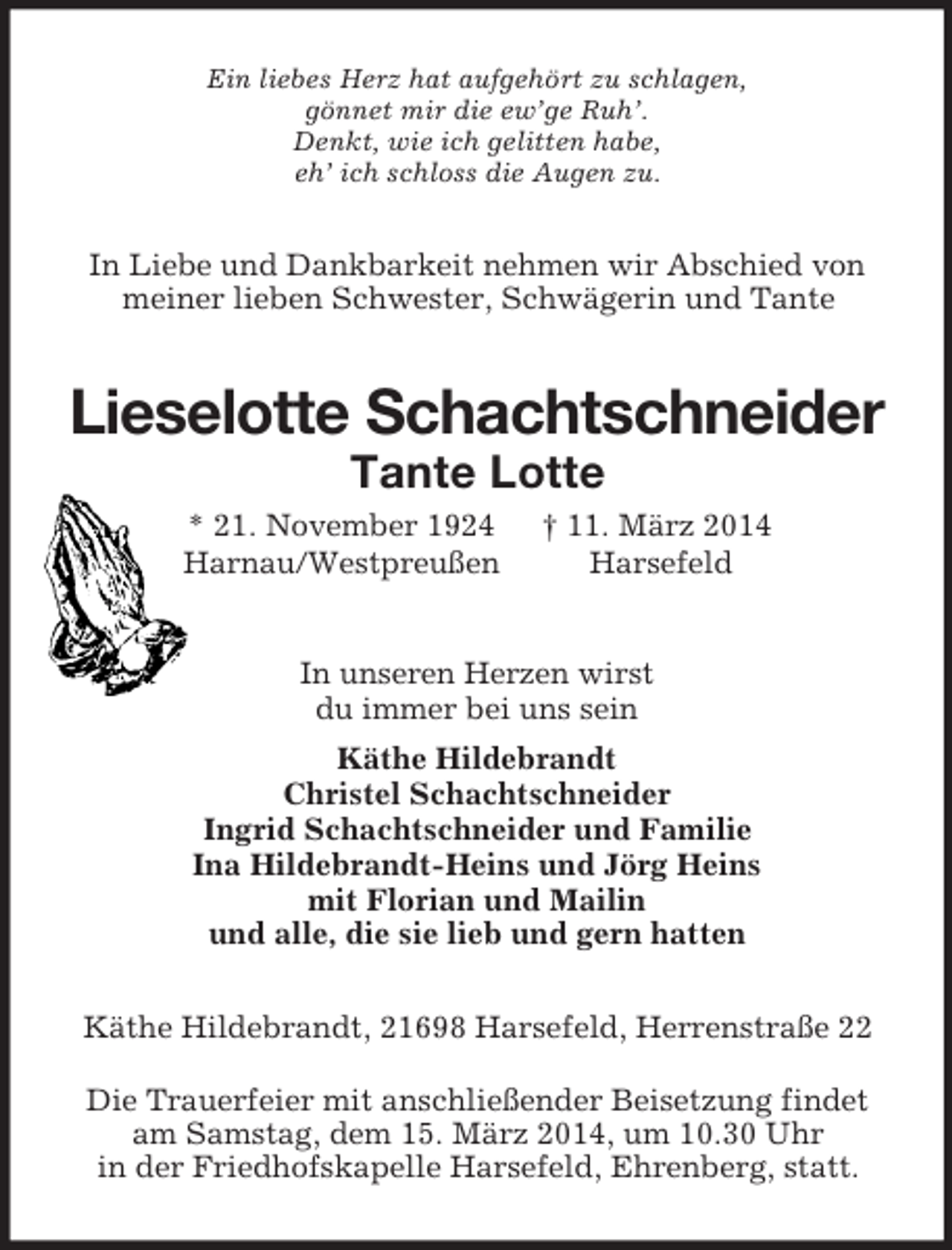 <p>Ein liebes Herz hat aufgehört zu schlagen,<br />gönnet mir die ew’ge Ruh’.<br />Denkt, wie ich gelitten habe,<br />eh’ ich schloss die Augen zu.<br />In Liebe und Dankbarkeit nehmen wir Abschied von<br />meiner lieben Schwester, Schwägerin und Tante<br />Lieselotte Schachtschneider<br />Tante Lotte<br />* 21. November 1924 † 11. März 2014<br />Harnau/Westpreußen Harsefeld<br />In unseren Herzen wirst<br />du immer bei uns sein<br />Käthe Hildebrandt<br />Christel Schachtschneider<br />Ingrid Schachtschneider und Familie<br />Ina Hildebrandt-Heins und Jörg Heins<br />mit Florian und Mailin<br />und alle, die sie lieb und gern hatten<br />Käthe Hildebrandt, 21698 Harsefeld, Herrenstraße 22</p><p>Die Trauerfeier mit anschließender Beisetzung findet<br />am Samstag, dem 15. März 2014, um 10.30 Uhr<br />in der Friedhofskapelle Harsefeld, Ehrenberg, statt.</p>
