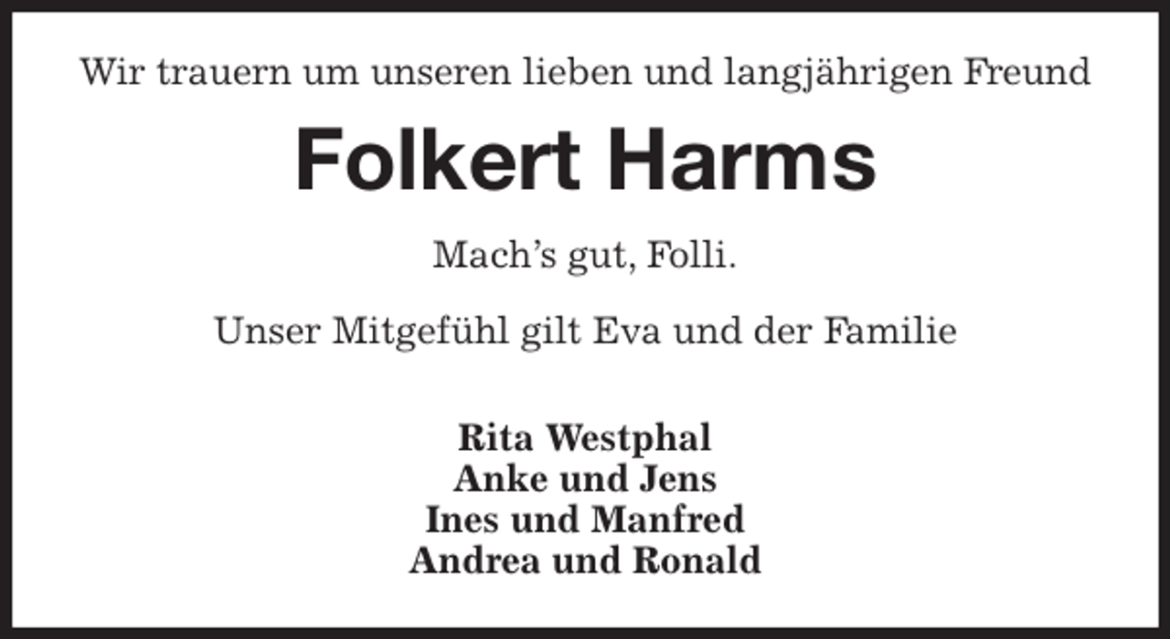 <p>Wir trauern um unseren lieben und langjährigen Freund<br />Folkert Harms<br />Mach's gut, Folli.</p>
<p>Unser Mitgefühl gilt Eva und der Familie</p>
<p>Rita Westphal<br />Anke und Jens<br />Ines und Manfred<br />Andrea und Ronald</p>