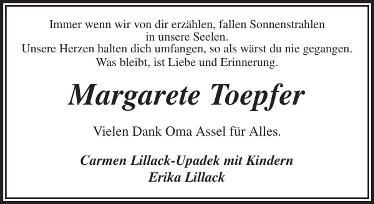 <p>Immer wenn wir von dir erzählen, fallen Sonnenstrahlen<br />in unsere Seelen.<br />Unsere Herzen halten dich umfangen, so als wärst du nie gegangen.<br />Was bleibt, ist Liebe und Erinnerung.<br />Margarete Toepfer<br />Vielen Dank Oma Assel für Alles.<br />Carmen Lillack-Upadek mit Kindern<br />Erika Lillack</p>