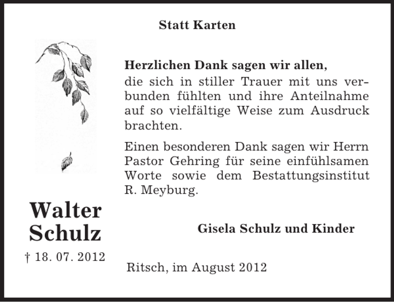 <p>Statt Karten<br />Herzlichen Dank sagen wir allen,<br />die sich in stiller Trauer mit uns verbunden fühlten und ihre Anteilnahme<br />auf so vielfältige Weise zum Ausdruck<br />brachten.<br />Einen besonderen Dank sagen wir Herrn<br />Pastor Gehring für seine einfühlsamen<br />Worte sowie dem Bestattungsinstitut<br />R. Meyburg.</p><p>Walter<br />Schulz<br />† 18. 07. 2012</p><p>Gisela Schulz und Kinder<br />Ritsch, im August 2012</p>