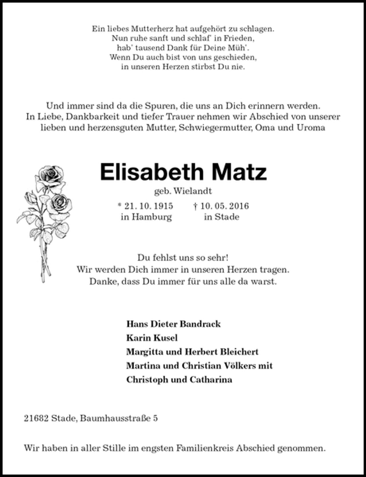 <p>Ein liebes Mutterherz hat aufgehört zu schlagen.<br />Nun ruhe sanft und schlaf' in Frieden,<br />hab' tausend Dank für Deine Müh'.<br />Wenn Du auch bist von uns geschieden,<br />in unseren Herzen stirbst Du nie.<br />Und immer sind da die Spuren, die uns an Dich erinnern werden.<br />In Liebe, Dankbarkeit und tiefer Trauer nehmen wir Abschied von unserer<br />lieben und herzensguten Mutter, Schwiegermutter, Oma und Uroma<br />Elisabeth Matz<br />geb. Wielandt<br />* 21. 10. 1915 † 10. 05. 2016<br />in Hamburg in Stade<br />Du fehlst uns so sehr!<br />Wir werden Dich immer in unseren Herzen tragen.<br />Danke, dass Du immer für uns alle da warst.<br />Hans Dieter Bandrack<br />Karin Kusel<br />Margitta und Herbert Bleichert<br />Martina und Christian Völkers mit<br />Christoph und Catharina<br />21682 Stade, Baumhausstraße 5</p>
<p>Wir haben in aller Stille im engsten Familienkreis Abschied genommen.</p>