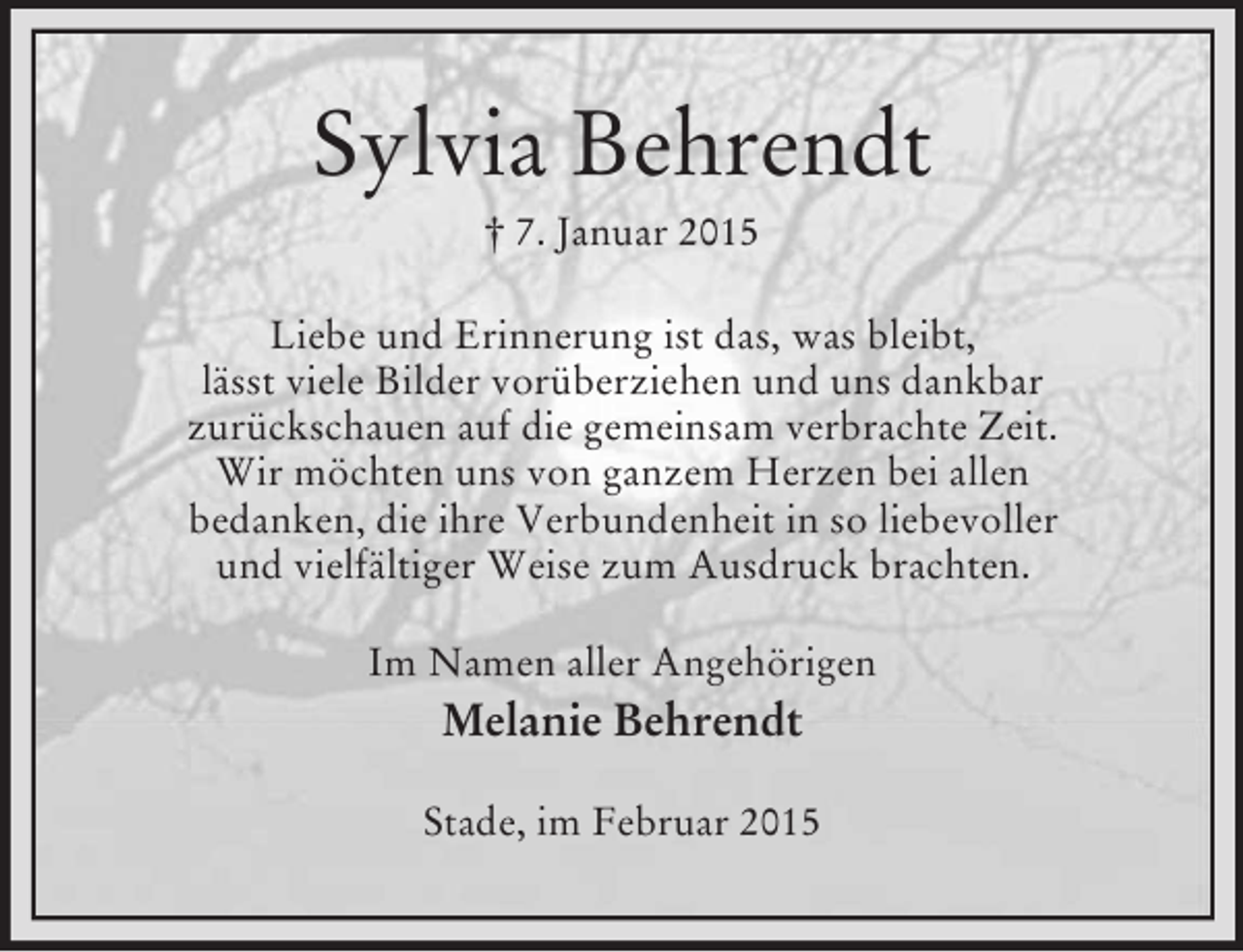 <p>Sylvia Behrendt<br />† 7. Januar 2015<br />Liebe und Erinnerung ist das, was bleibt,<br />lässt viele Bilder vorüberziehen und uns dankbar<br />zurückschauen auf die gemeinsam verbrachte Zeit.<br />Wir möchten uns von ganzem Herzen bei allen<br />bedanken, die ihre Verbundenheit in so liebevoller<br />und vielfältiger Weise zum Ausdruck brachten.<br />Im Namen aller Angehörigen<br />Melanie Behrendt<br />Stade, im Februar 2015</p>