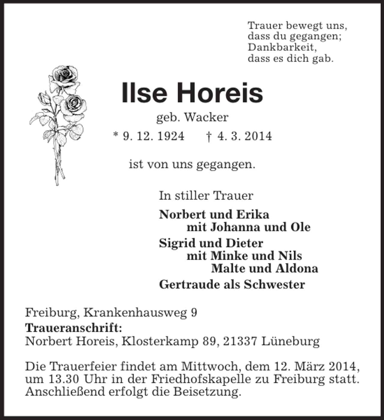 <p>Trauer bewegt uns,<br />dass du gegangen;<br />Dankbarkeit,<br />dass es dich gab.<br />Ilse Horeis<br />geb. Wacker<br />* 9. 12. 1924 † 4. 3. 2014<br />ist von uns gegangen.<br />In stiller Trauer<br />Norbert und Erika<br />mit Johanna und Ole<br />Sigrid und Dieter<br />mit Minke und Nils<br />Malte und Aldona<br />Gertraude als Schwester<br />Freiburg, Krankenhausweg 9<br />Traueranschrift:<br />Norbert Horeis, Klosterkamp 89, 21337 Lüneburg</p><p>Die Trauerfeier findet am Mittwoch, dem 12. März 2014, um 13.30 Uhr in der Friedhofskapelle zu Freiburg statt. Anschließend erfolgt die Beisetzung.</p>