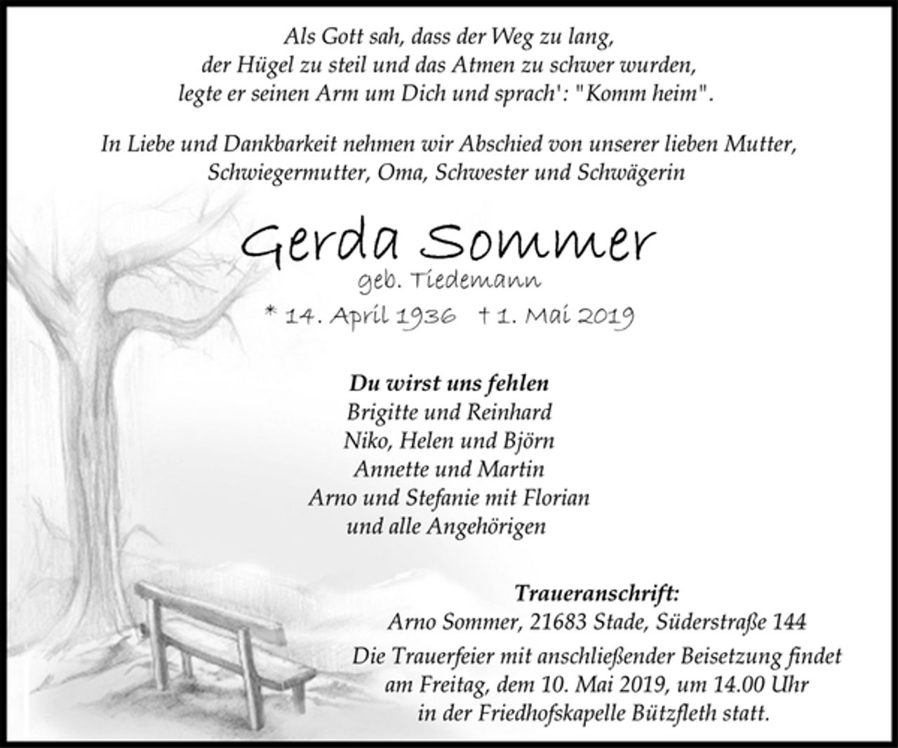 <p>Als Gott sah, dass der Weg zu lang,<br />der Hügel zu steil und das Atmen zu schwer wurden,<br />legte er seinen Arm um Dich und sprach': "Komm heim".<br />In Liebe und Dankbarkeit nehmen wir Abschied von unserer lieben Mutter, Schwiegermutter, Oma, Schwester und Schwägerin<br />Gerda Sommer<br />geb. Tiedemann<br />* 14. April 1936 † 1. Mai 2019<br />Du wirst uns fehlen<br />Brigitte und Reinhard<br />Niko, Helen und Björn<br />Annette und Martin<br />Arno und Stefanie mit Florian<br />und alle Angehörigen<br />Traueranschrift:<br />Arno Sommer, 21683 Stade, Süderstraße 144<br />Die Trauerfeier mit anschließender Beisetzung findet<br />am Freitag, dem 10. Mai 2019, um 14.00 Uhr<br />in der Friedhofskapelle Bützfleth statt.</p>