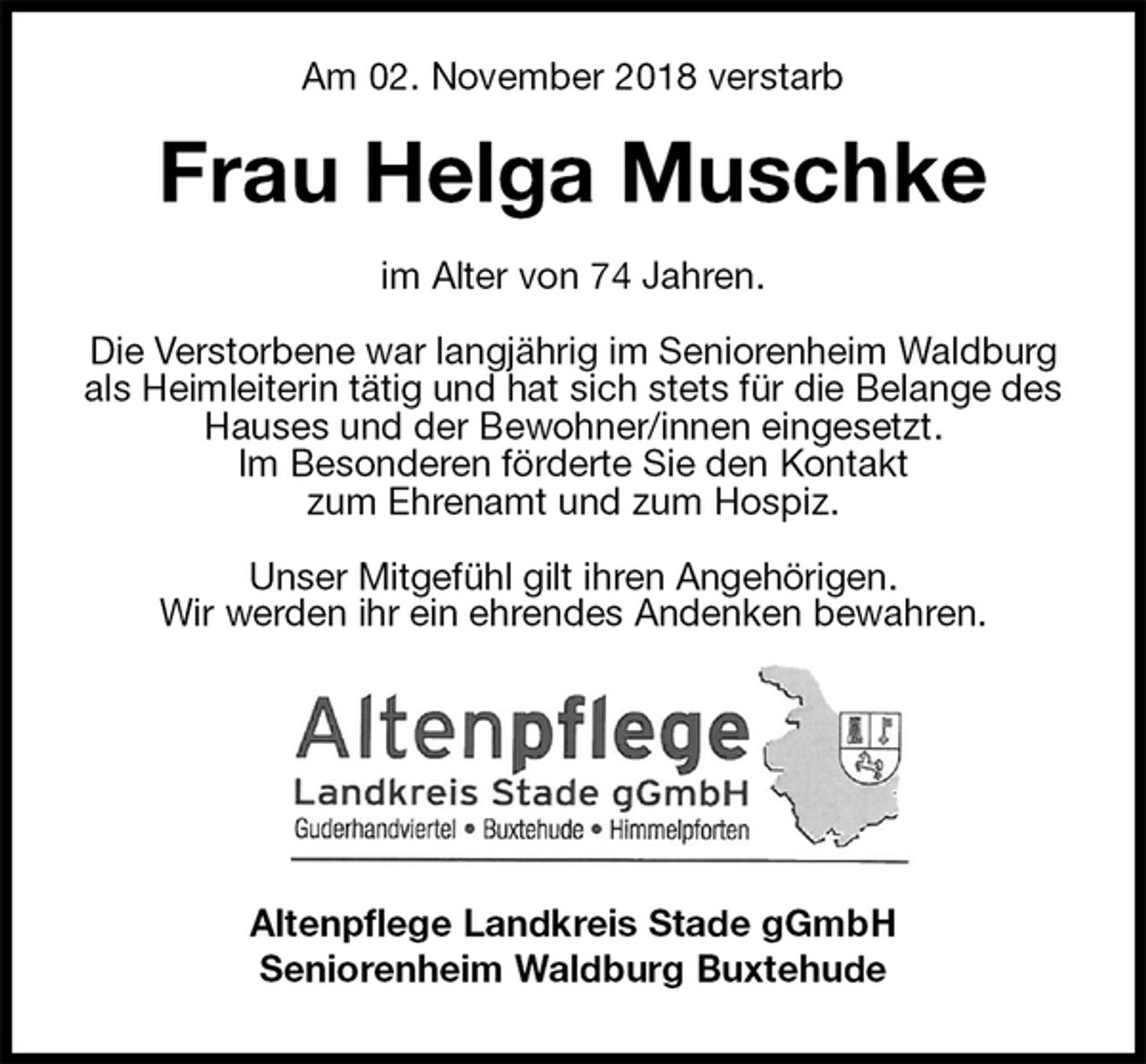 <p>Am 02. November 2018 verstarb<br />Frau Helga Muschke<br />im Alter von 74 Jahren.</p><p>Die Verstorbene war langjährig im Seniorenheim Waldburg als Heimleiterin tätig und hat sich stets für die Belange des Hauses und der Bewohner/innen eingesetzt.<br />Im Besonderen förderte Sie den Kontakt<br />zum Ehrenamt und zum Hospiz.<br />Unser Mitgefühl gilt ihren Angehörigen.<br />Wir werden ihr ein ehrendes Andenken bewahren.<br />Altenpflege Landkreis Stade gGmbH<br />Seniorenheim Waldburg Buxtehude</p>