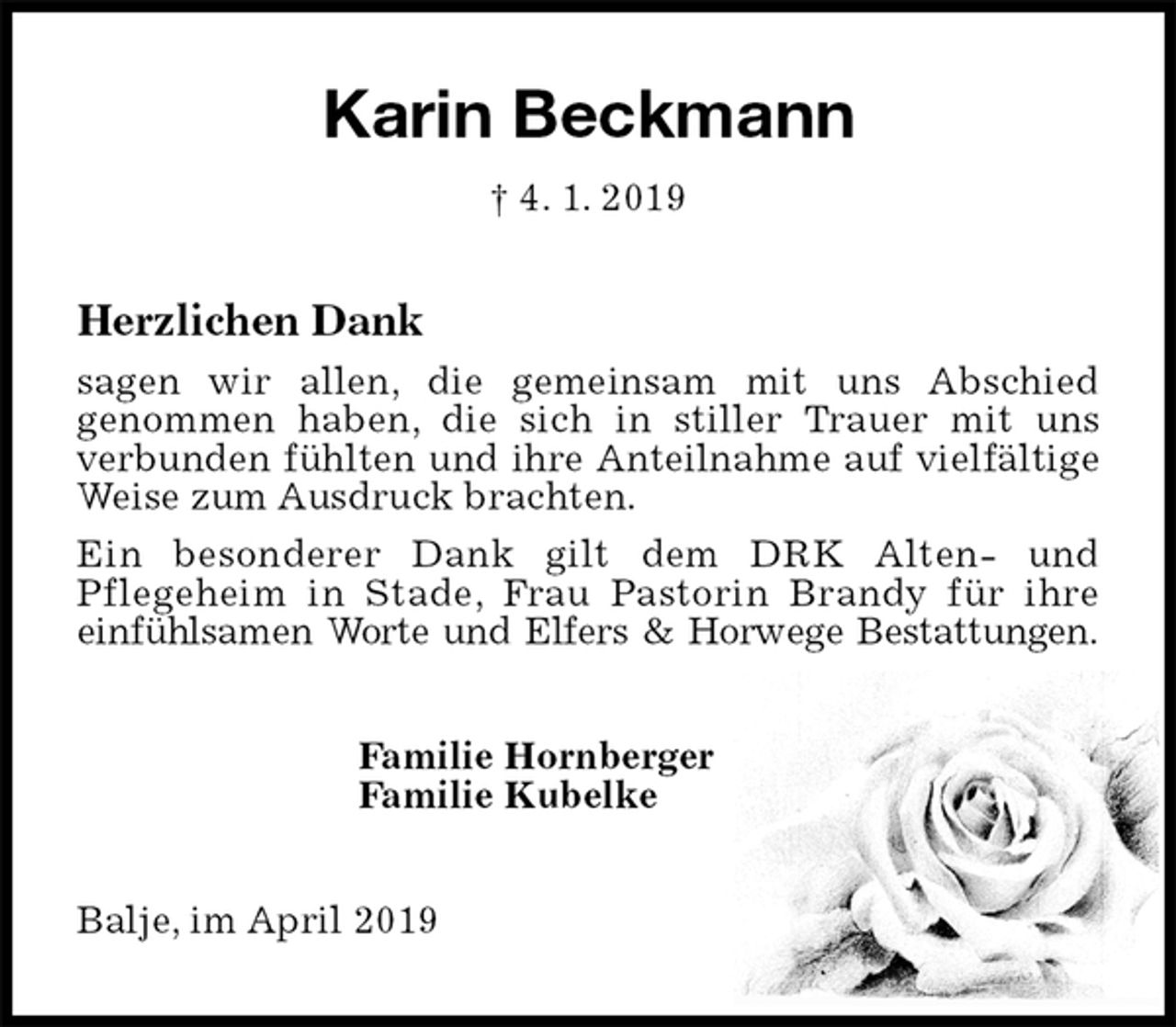 <p>Karin Beckmann<br />† 4. 1. 2019<br />Herzlichen Dank</p><p>sagen wir allen, die gemeinsam mit uns Abschied<br />genommen haben, die sich in stiller Trauer mit uns<br />verbunden fühlten und ihre Anteilnahme auf vielfältige Weise zum Ausdruck brachten.<br />Ein besonderer Dank gilt dem DRK Alten- und<br />Pflegeheim in Stade, Frau Pastorin Brandy für ihre<br />einfühlsamen Worte und Elfers &amp; Horwege Bestattungen.<br />Familie Hornberger<br />Familie Kubelke<br />Balje, im April 2019</p>