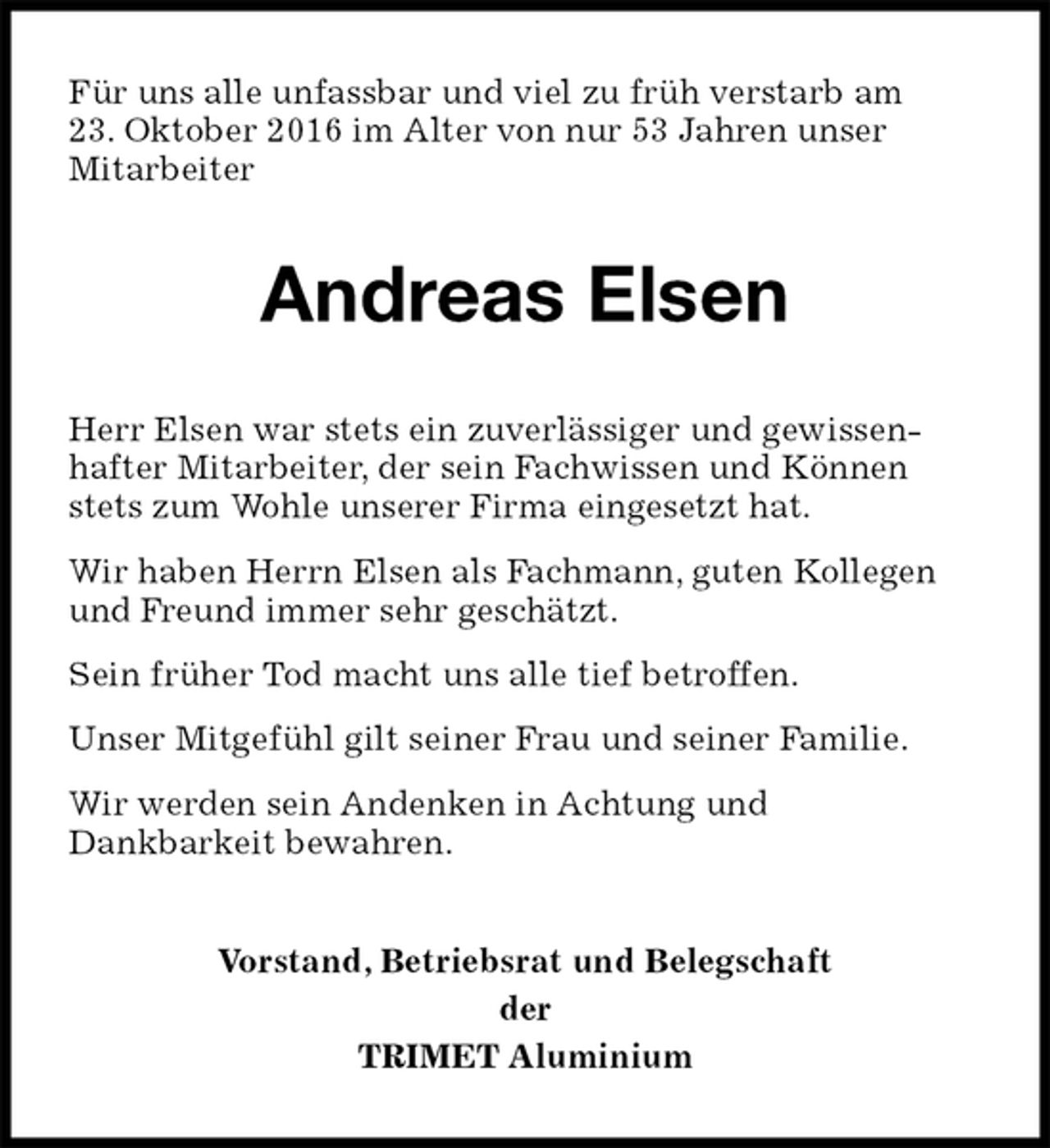 <p>Für uns alle unfassbar und viel zu früh verstarb am<br />23. Oktober 2016 im Alter von nur 53 Jahren unser<br />Mitarbeiter<br />Andreas Elsen<br />Herr Elsen war stets ein zuverlässiger und gewissen-<br />hafter Mitarbeiter, der sein Fachwissen und Können stets zum Wohle unserer Firma eingesetzt hat.<br />Wir haben Herrn Elsen als Fachmann, guten Kollegen und Freund immer sehr geschätzt.<br />Sein früher Tod macht uns alle tief betroffen.<br />Unser Mitgefühl gilt seiner Frau und seiner Familie.<br />Wir werden sein Andenken in Achtung und<br />Dankbarkeit bewahren.<br />Vorstand, Betriebsrat und Belegschaft<br />der<br />TRIMET Aluminium</p>