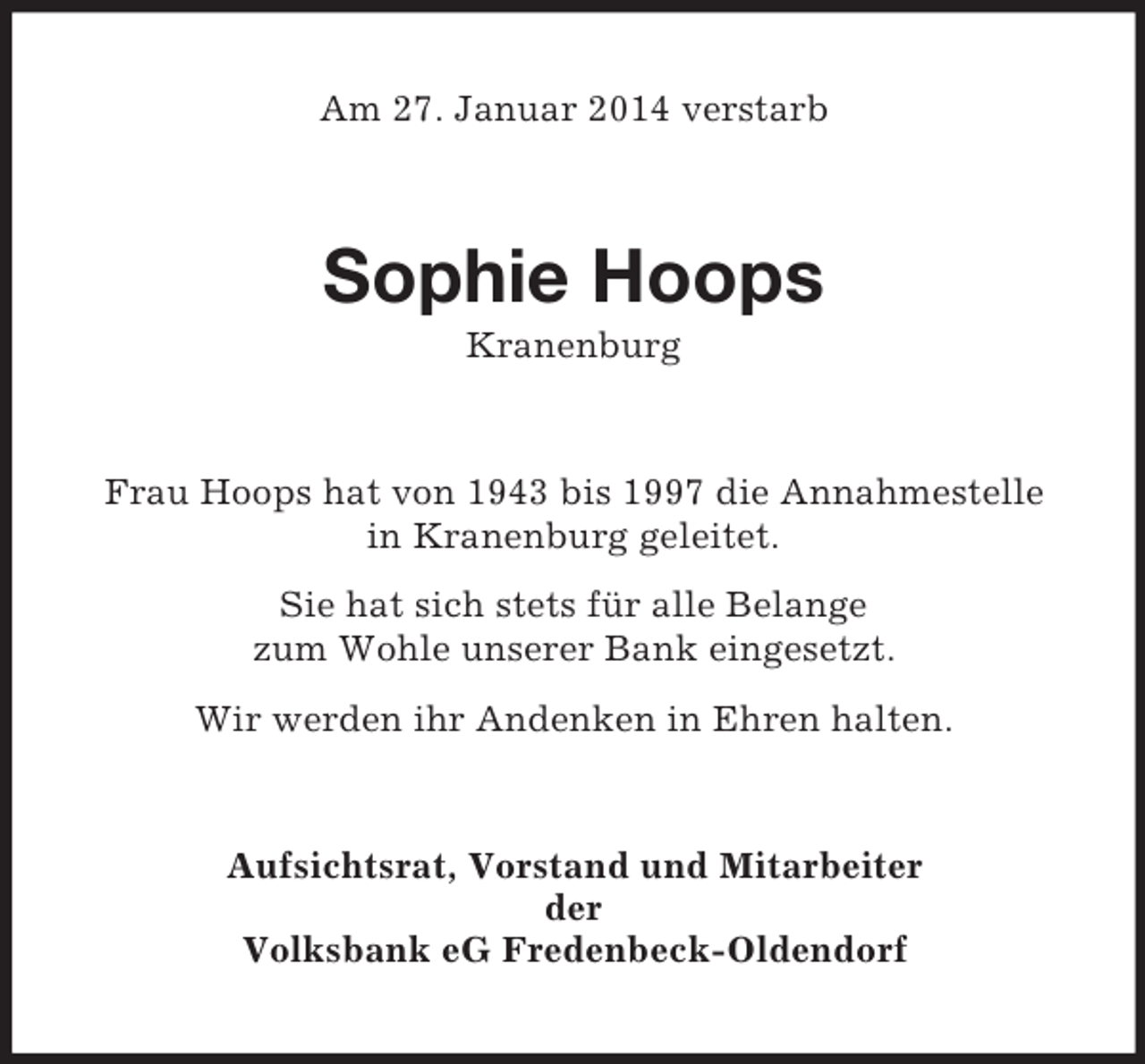 <p>Am 27. Januar 2014 verstarb<br />Sophie Hoops<br />Kranenburg<br />Frau Hoops hat von 1943 bis 1997 die Annahmestelle<br />in Kranenburg geleitet.<br />Sie hat sich stets für alle Belange<br />zum Wohle unserer Bank eingesetzt.<br />Wir werden ihr Andenken in Ehren halten.<br />Aufsichtsrat, Vorstand und Mitarbeiter<br />der<br />Volksbank eG Fredenbeck-Oldendorf</p>