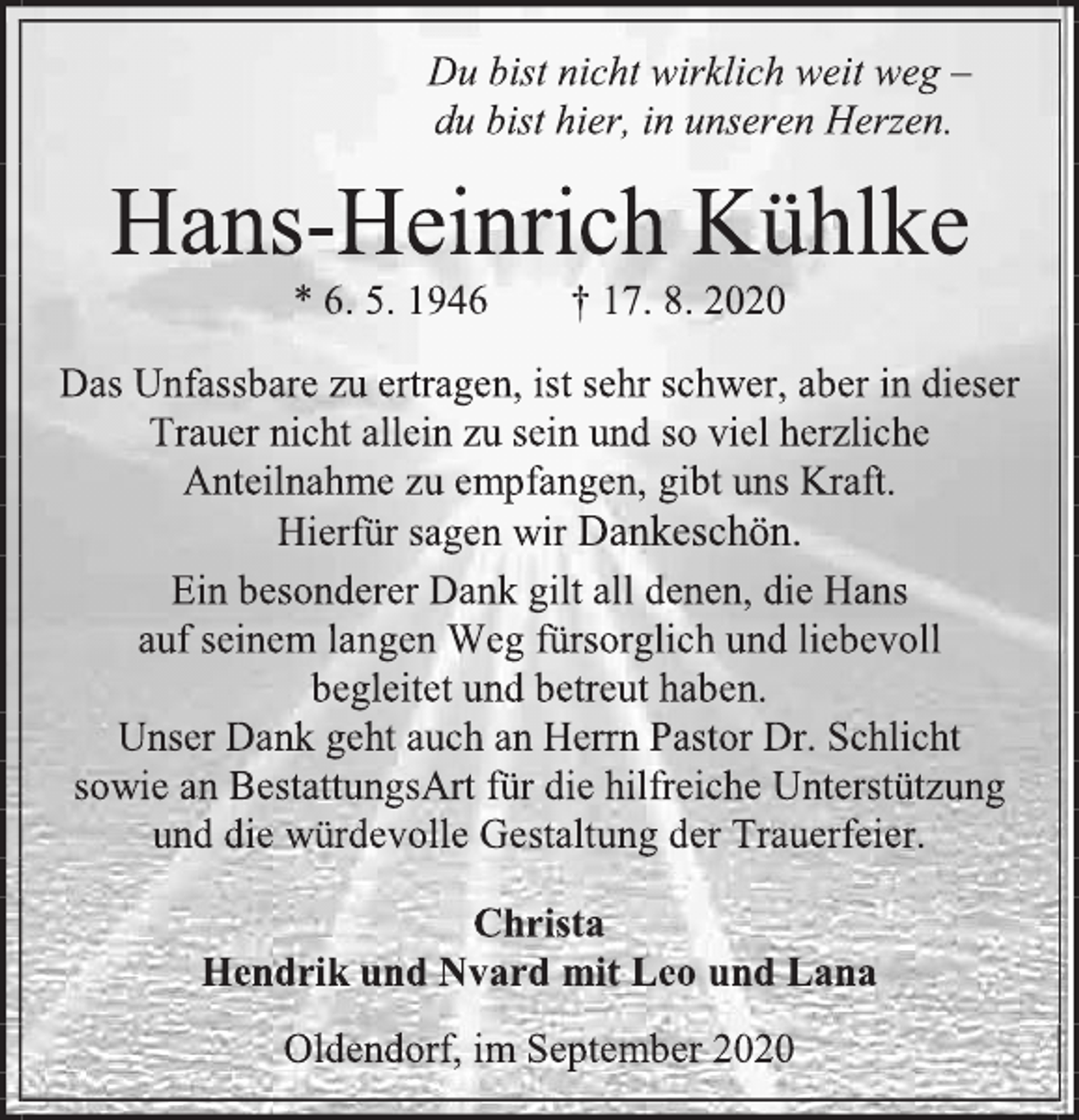<p>Du bist nicht wirklich weit weg -<br />du bist hier, in unseren Herzen.<br />Hans-Heinrich Kühlke<br />* 6. 5. 1946 † 17. 8. 2020<br />Das Unfassbare zu ertragen, ist sehr schwer, aber in dieser Trauer nicht allein zu sein und so viel herzliche Anteilnahme zu empfangen, gibt uns Kraft.<br />Hierfür sagen wir Dankeschön.<br />Ein besonderer Dank gilt all denen, die Hans<br />auf seinem langen Weg fürsorglich und liebevoll<br />begleitet und betreut haben.<br />Unser Dank geht auch an Herrn Pastor Dr. Schlicht<br />sowie an BestattungsArt für die hilfreiche Unterstützung und die würdevolle Gestaltung der Trauerfeier.<br />Christa<br />Hendrik und Nvard mit Leo und Lana<br />Oldendorf, im September 2020</p>