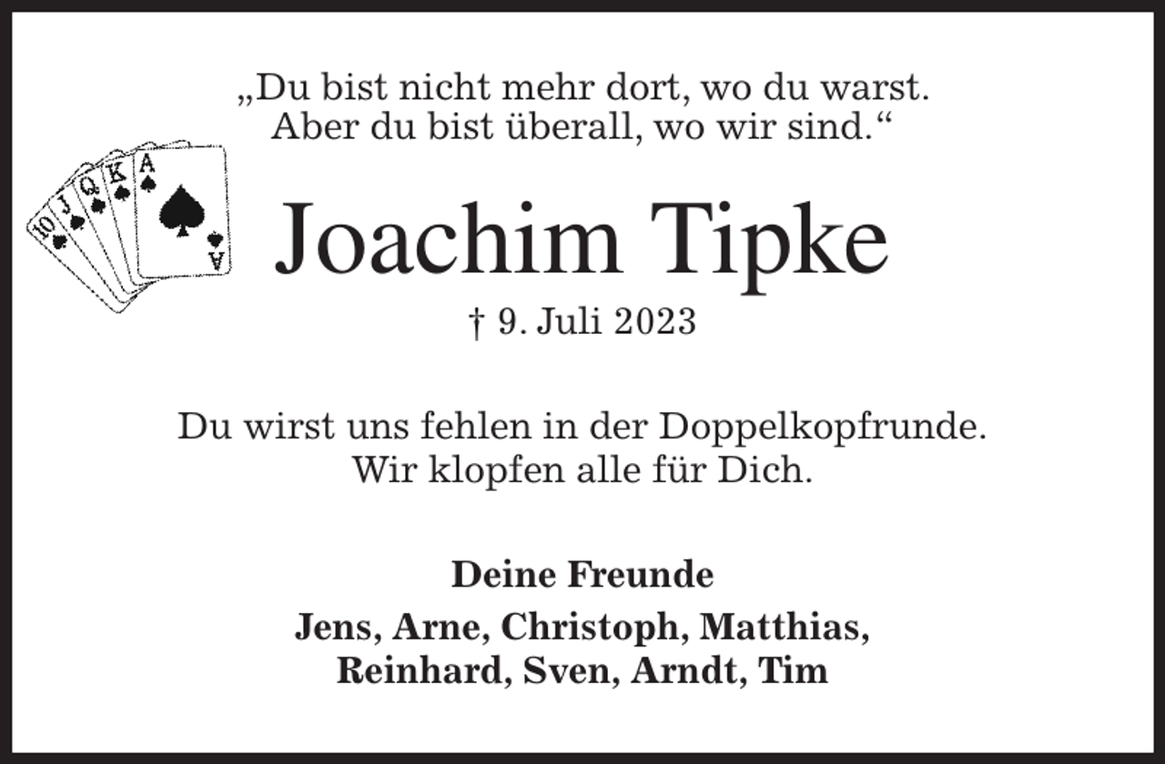 <p>„Du bist nicht mehr dort, wo du warst.<br />Aber du bist überall, wo wir sind.“<br />Joachim Tipke<br />† 9. Juli 2023<br />Du wirst uns fehlen in der Doppelkopfrunde.<br />Wir klopfen alle für Dich.<br />Deine Freunde<br />Jens, Arne, Christoph, Matthias,<br />Reinhard, Sven, Arndt, Tim</p>