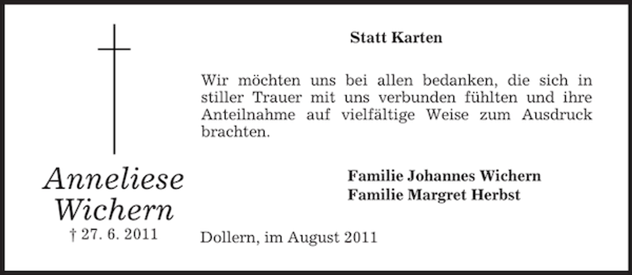 <p>Anneliese<br />Wichern<br />† 27. 6. 2011<br />Statt Karten<br />Wir möchten uns bei allen bedanken, die sich in<br />stiller Trauer mit uns verbunden fühlten und ihre Anteilnahme auf vielfältige Weise zum Ausdruck brachten.<br />Familie Johannes Wichern<br />Familie Margret Herbst<br />Dollern, im August 2011</p>