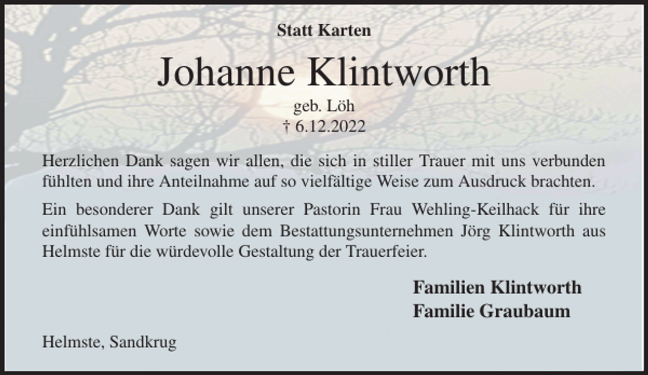 <p>Statt Karten<br />Johanne Klintworth<br />geb. Löh<br />† 6.12.2022<br />Herzlichen Dank sagen wir allen, die sich in stiller Trauer mit uns verbunden<br />fühlten und ihre Anteilnahme auf so vielfältige Weise zum Ausdruck brachten. Ein besonderer Dank gilt unserer Pastorin Frau Wehling-Keilhack für ihre<br />einfühlsamen Worte sowie dem Bestattungsunternehmen Jörg Klintworth aus<br />Helmste für die würdevolle Gestaltung der Trauerfeier.<br />Familien Klintworth<br />Familie Graubaum<br />Helmste, Sandkrug</p>